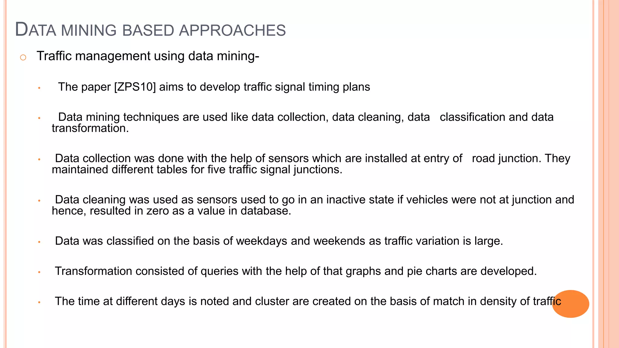 DATA MINING BASED APPROACHES
o Traffic management using data mining-
• The paper [ZPS10] aims to develop traffic signal timing plans
• Data mining techniques are used like data collection, data cleaning, data classification and data
transformation.
• Data collection was done with the help of sensors which are installed at entry of road junction. They
maintained different tables for five traffic signal junctions.
• Data cleaning was used as sensors used to go in an inactive state if vehicles were not at junction and
hence, resulted in zero as a value in database.
• Data was classified on the basis of weekdays and weekends as traffic variation is large.
• Transformation consisted of queries with the help of that graphs and pie charts are developed.
• The time at different days is noted and cluster are created on the basis of match in density of traffic
 