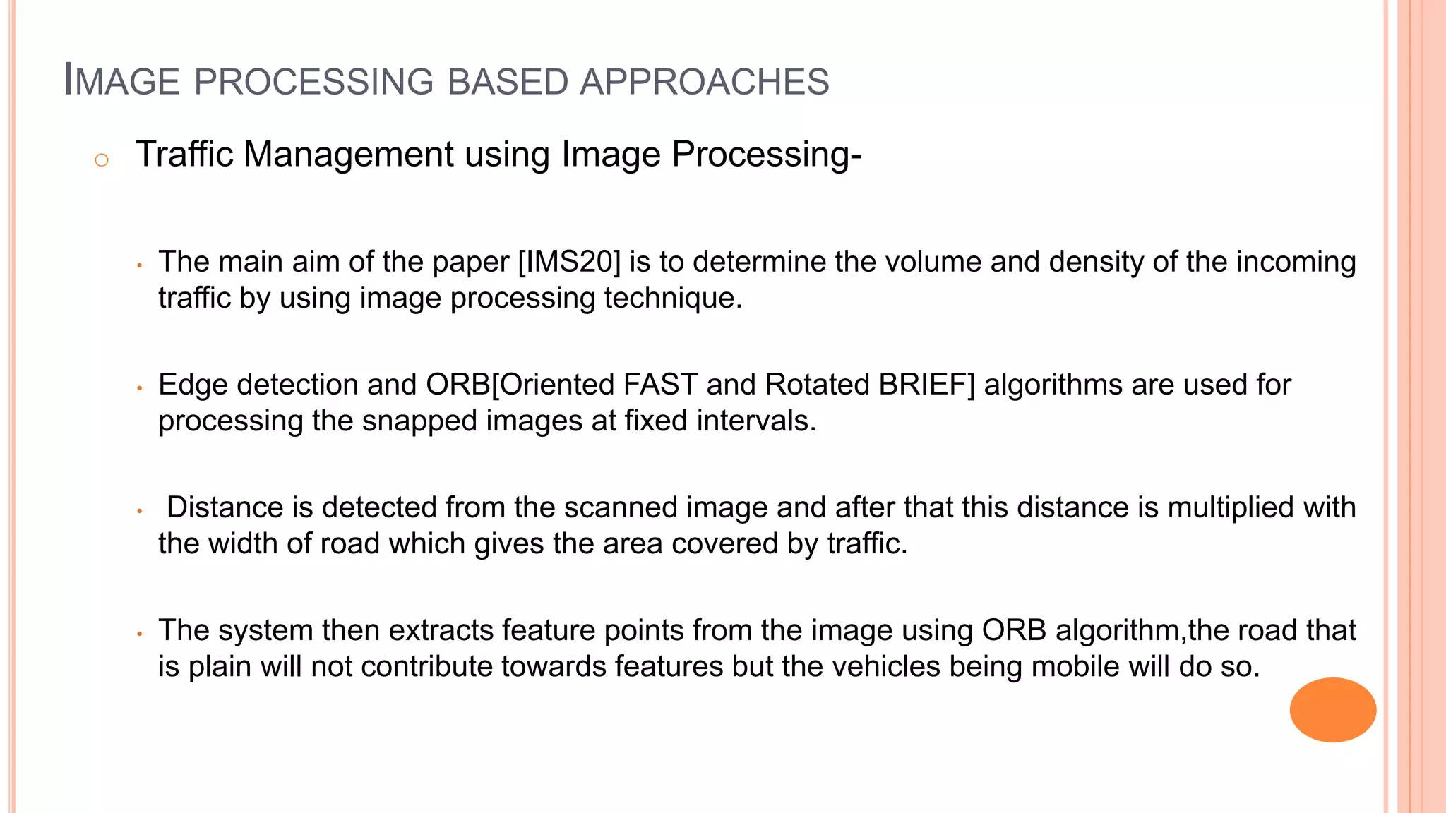 IMAGE PROCESSING BASED APPROACHES
o Traffic Management using Image Processing-
• The main aim of the paper [IMS20] is to determine the volume and density of the incoming
traffic by using image processing technique.
• Edge detection and ORB[Oriented FAST and Rotated BRIEF] algorithms are used for
processing the snapped images at fixed intervals.
• Distance is detected from the scanned image and after that this distance is multiplied with
the width of road which gives the area covered by traffic.
• The system then extracts feature points from the image using ORB algorithm,the road that
is plain will not contribute towards features but the vehicles being mobile will do so.
 