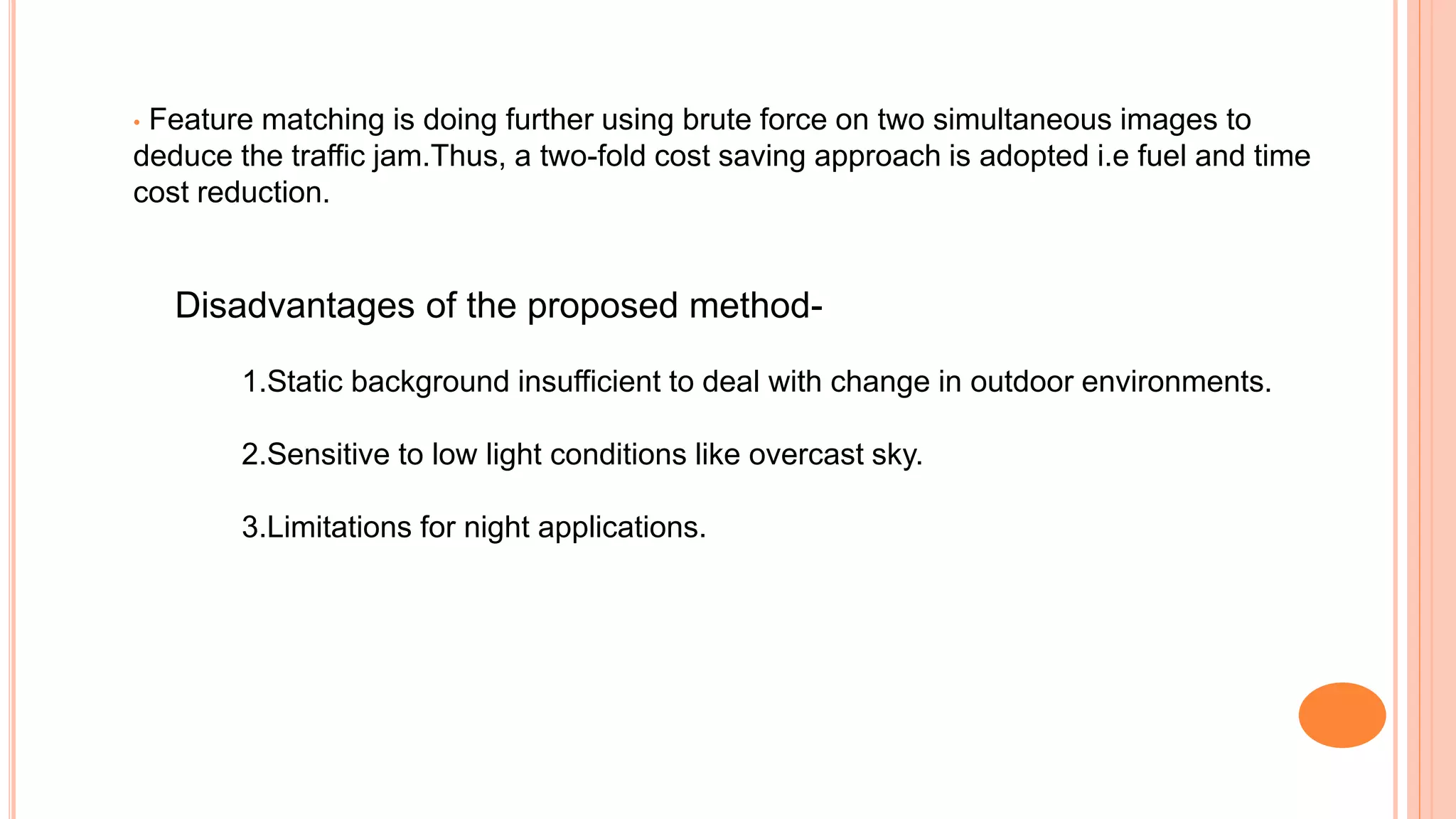 • Feature matching is doing further using brute force on two simultaneous images to
deduce the traffic jam.Thus, a two-fold cost saving approach is adopted i.e fuel and time
cost reduction.
Disadvantages of the proposed method-
1.Static background insufficient to deal with change in outdoor environments.
2.Sensitive to low light conditions like overcast sky.
3.Limitations for night applications.
 