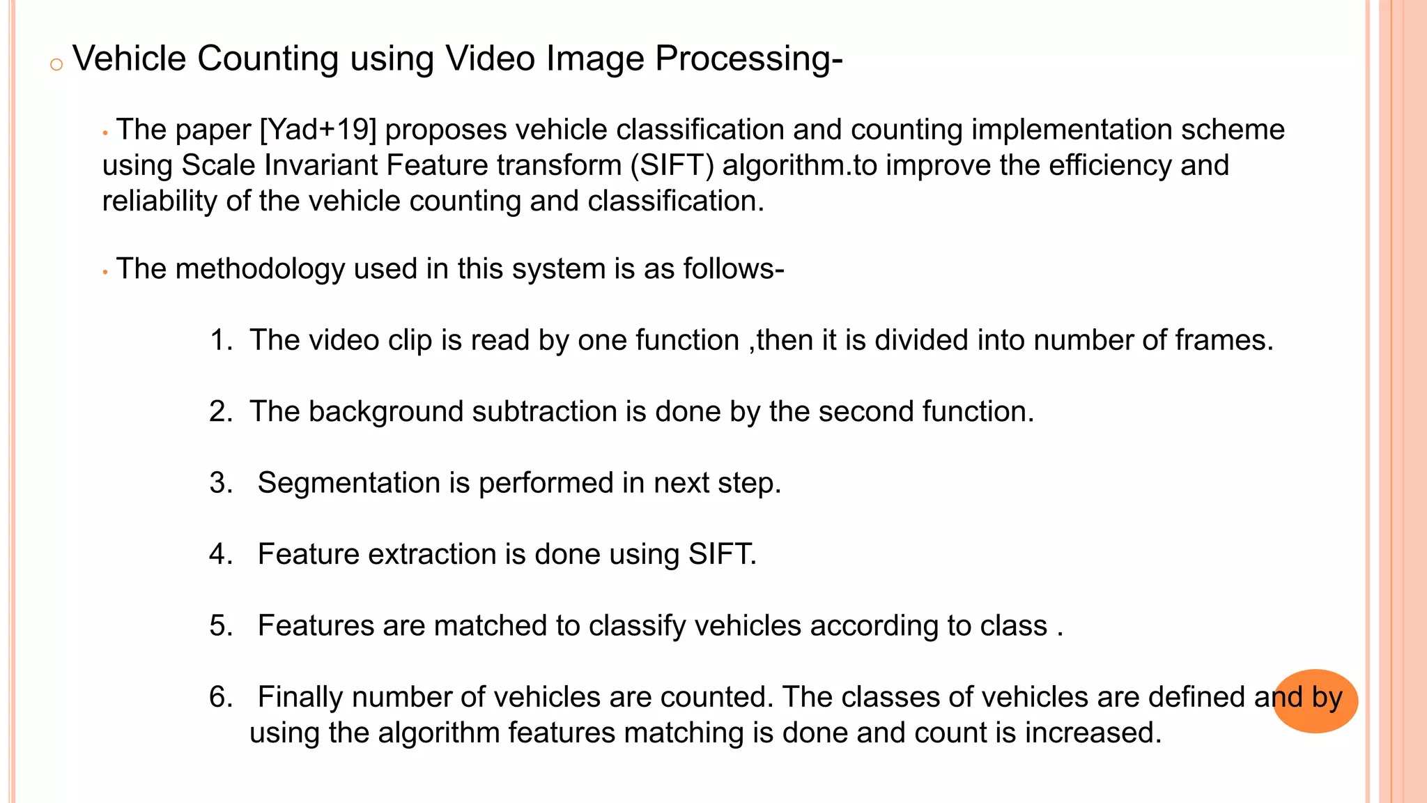 o Vehicle Counting using Video Image Processing-
• The paper [Yad+19] proposes vehicle classification and counting implementation scheme
using Scale Invariant Feature transform (SIFT) algorithm.to improve the efficiency and
reliability of the vehicle counting and classification.
• The methodology used in this system is as follows-
1. The video clip is read by one function ,then it is divided into number of frames.
2. The background subtraction is done by the second function.
3. Segmentation is performed in next step.
4. Feature extraction is done using SIFT.
5. Features are matched to classify vehicles according to class .
6. Finally number of vehicles are counted. The classes of vehicles are defined and by
using the algorithm features matching is done and count is increased.
 