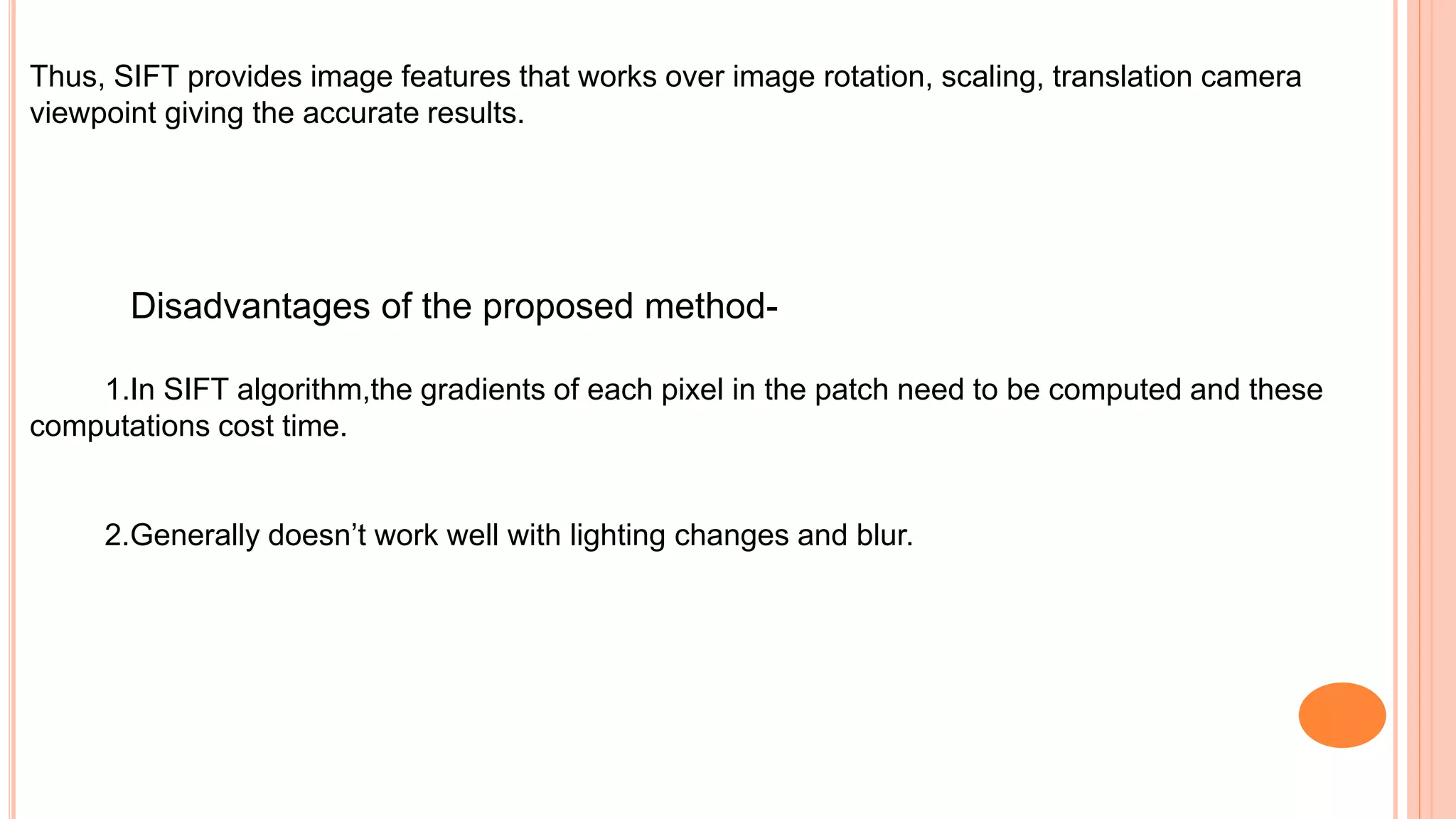 Thus, SIFT provides image features that works over image rotation, scaling, translation camera
viewpoint giving the accurate results.
Disadvantages of the proposed method-
1.In SIFT algorithm,the gradients of each pixel in the patch need to be computed and these
computations cost time.
2.Generally doesn’t work well with lighting changes and blur.
 
