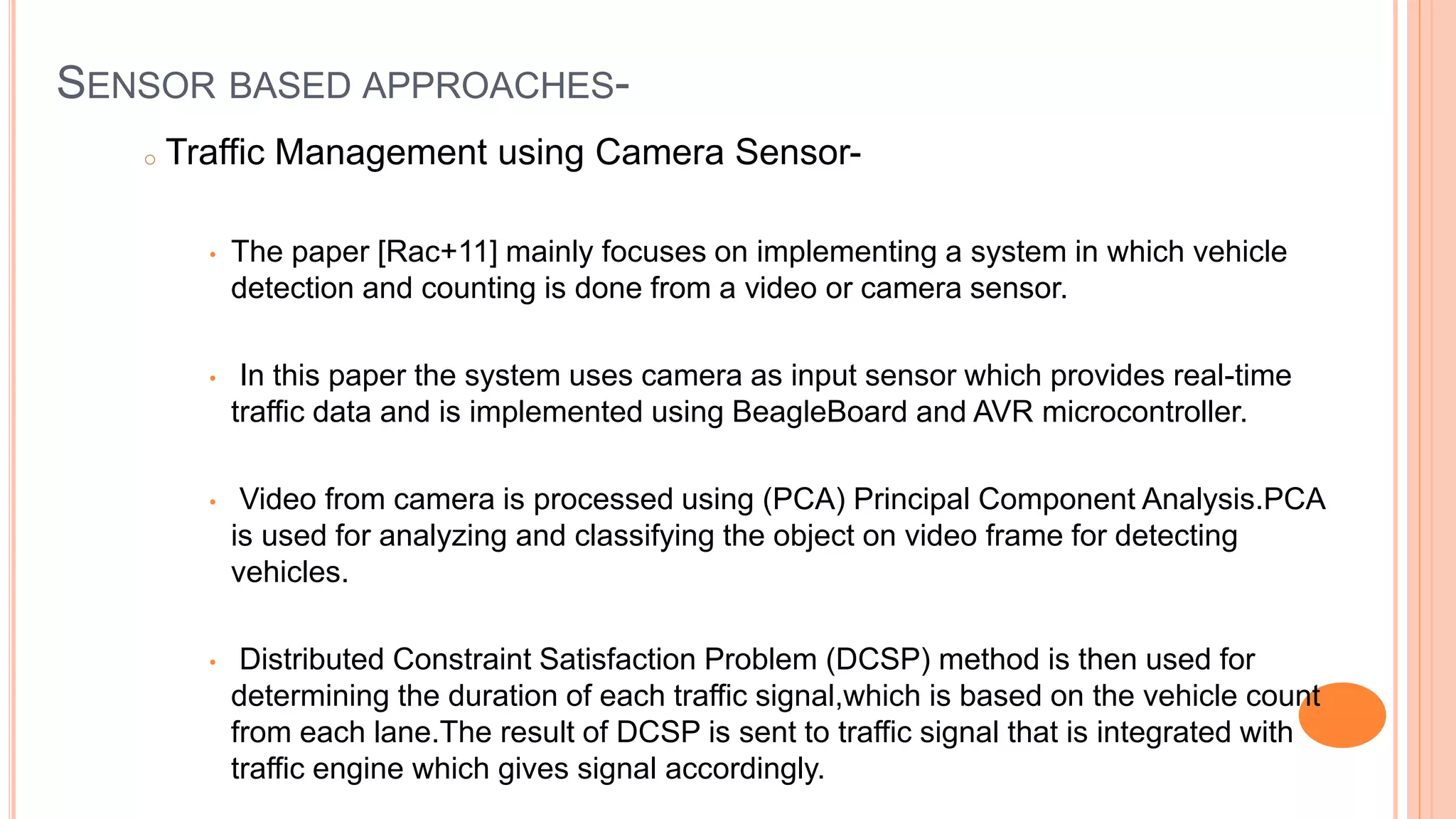 SENSOR BASED APPROACHES-
o Traffic Management using Camera Sensor-
• The paper [Rac+11] mainly focuses on implementing a system in which vehicle
detection and counting is done from a video or camera sensor.
• In this paper the system uses camera as input sensor which provides real-time
traffic data and is implemented using BeagleBoard and AVR microcontroller.
• Video from camera is processed using (PCA) Principal Component Analysis.PCA
is used for analyzing and classifying the object on video frame for detecting
vehicles.
• Distributed Constraint Satisfaction Problem (DCSP) method is then used for
determining the duration of each traffic signal,which is based on the vehicle count
from each lane.The result of DCSP is sent to traffic signal that is integrated with
traffic engine which gives signal accordingly.
 