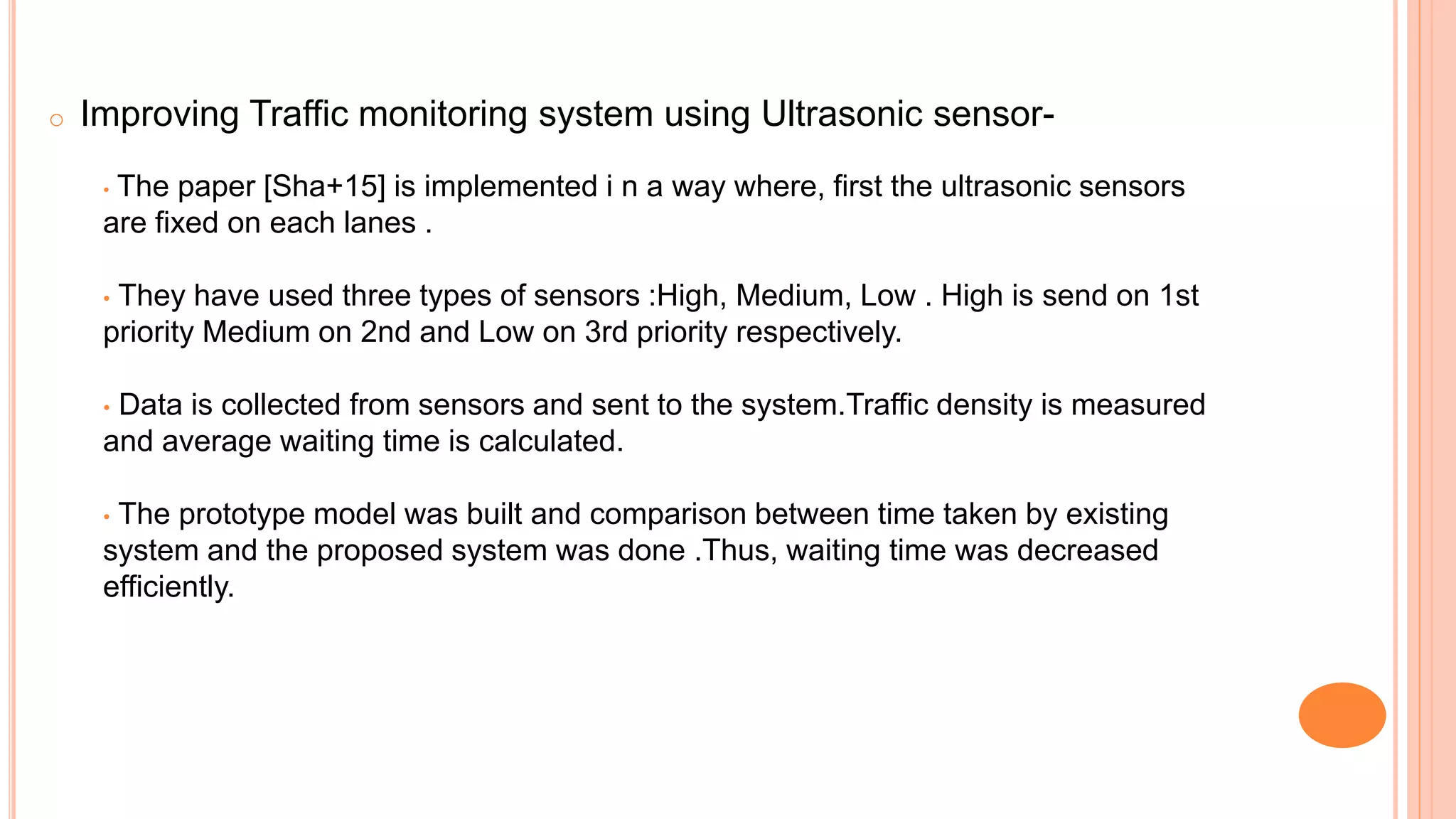 o Improving Traffic monitoring system using Ultrasonic sensor-
• The paper [Sha+15] is implemented i n a way where, first the ultrasonic sensors
are fixed on each lanes .
• They have used three types of sensors :High, Medium, Low . High is send on 1st
priority Medium on 2nd and Low on 3rd priority respectively.
• Data is collected from sensors and sent to the system.Traffic density is measured
and average waiting time is calculated.
• The prototype model was built and comparison between time taken by existing
system and the proposed system was done .Thus, waiting time was decreased
efficiently.
 