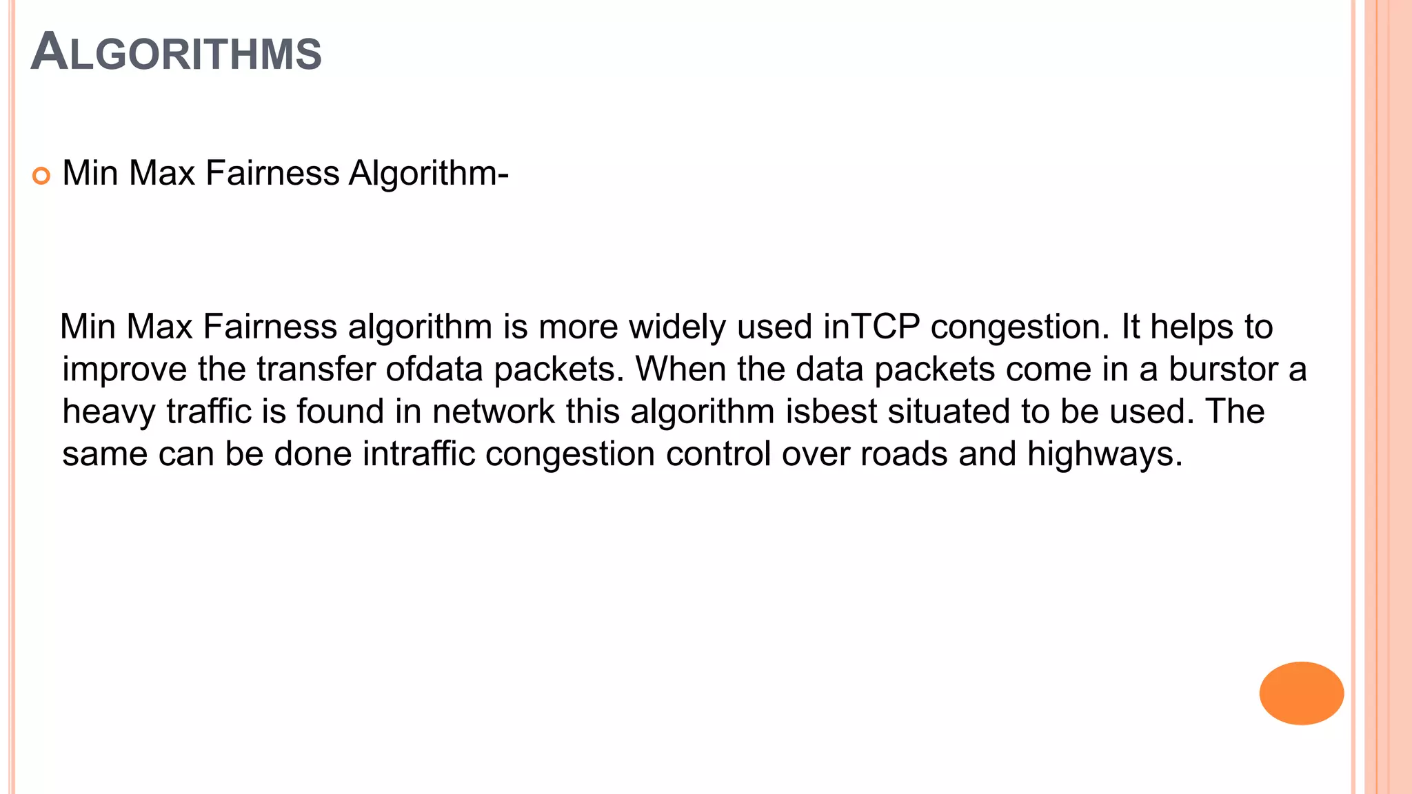 ALGORITHMS
 Min Max Fairness Algorithm-
Min Max Fairness algorithm is more widely used inTCP congestion. It helps to
improve the transfer ofdata packets. When the data packets come in a burstor a
heavy traffic is found in network this algorithm isbest situated to be used. The
same can be done intraffic congestion control over roads and highways.
 