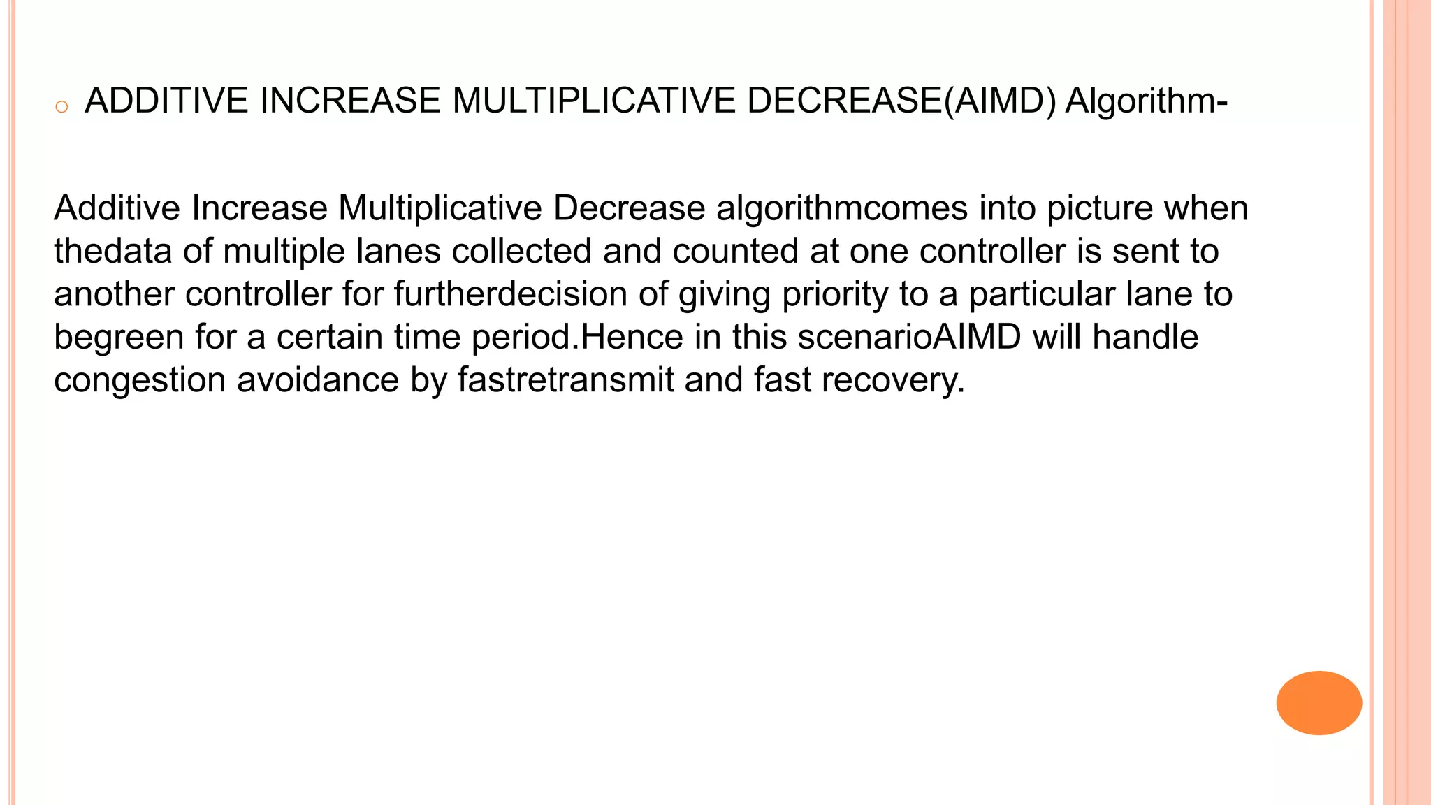 o ADDITIVE INCREASE MULTIPLICATIVE DECREASE(AIMD) Algorithm-
Additive Increase Multiplicative Decrease algorithmcomes into picture when
thedata of multiple lanes collected and counted at one controller is sent to
another controller for furtherdecision of giving priority to a particular lane to
begreen for a certain time period.Hence in this scenarioAIMD will handle
congestion avoidance by fastretransmit and fast recovery.
 
