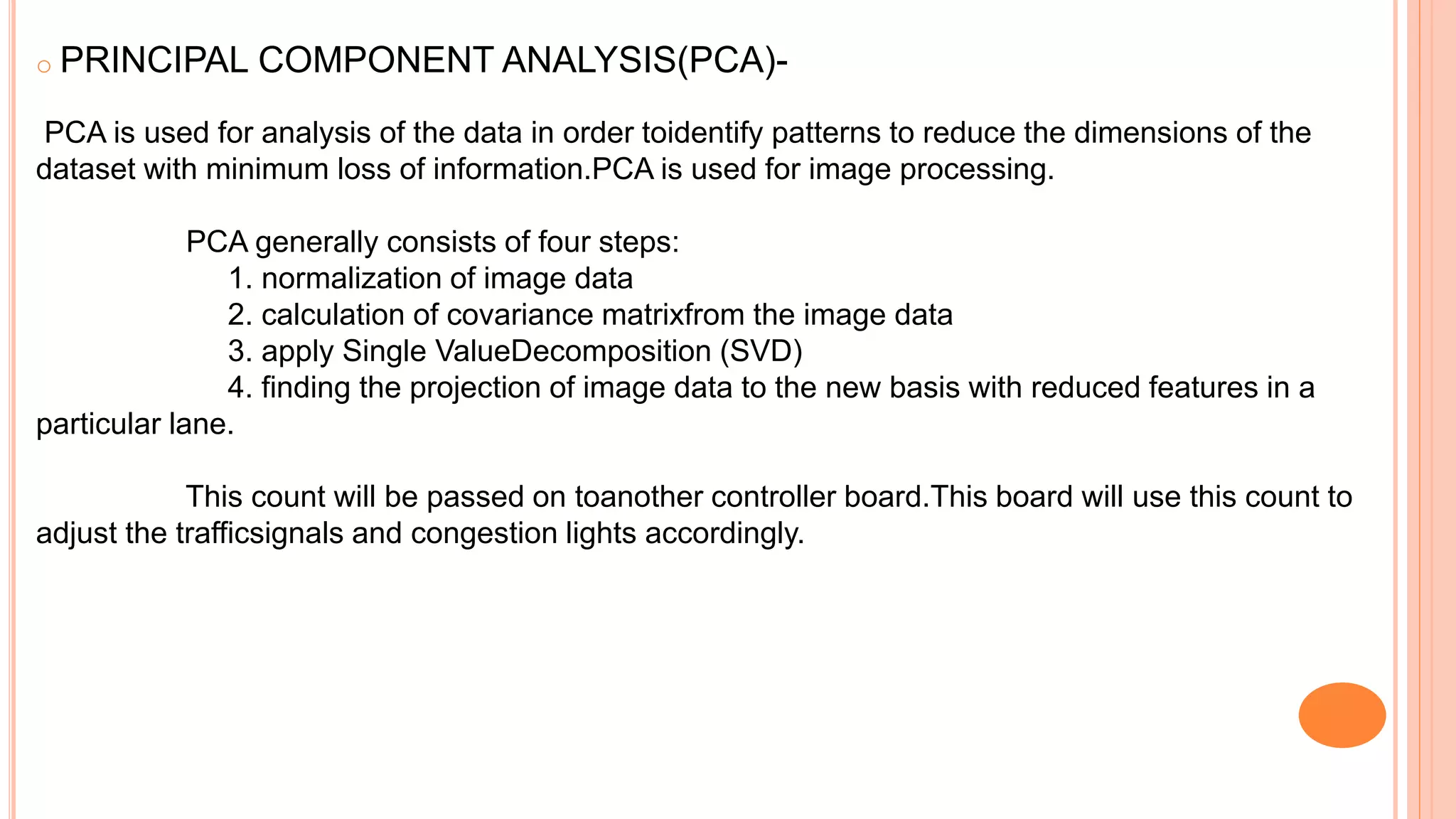 o PRINCIPAL COMPONENT ANALYSIS(PCA)-
PCA is used for analysis of the data in order toidentify patterns to reduce the dimensions of the
dataset with minimum loss of information.PCA is used for image processing.
PCA generally consists of four steps:
1. normalization of image data
2. calculation of covariance matrixfrom the image data
3. apply Single ValueDecomposition (SVD)
4. finding the projection of image data to the new basis with reduced features in a
particular lane.
This count will be passed on toanother controller board.This board will use this count to
adjust the trafficsignals and congestion lights accordingly.
 