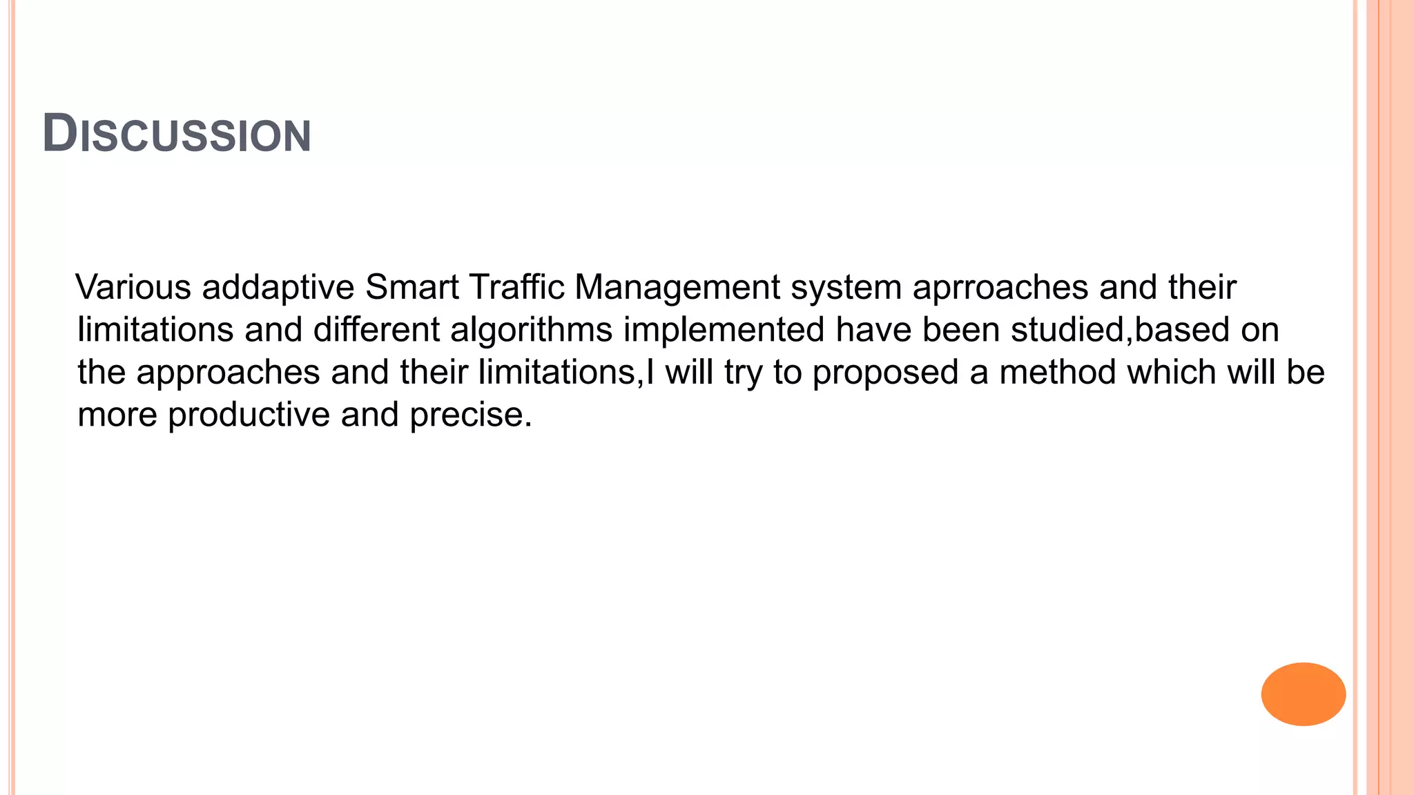 DISCUSSION
Various addaptive Smart Traffic Management system aprroaches and their
limitations and different algorithms implemented have been studied,based on
the approaches and their limitations,I will try to proposed a method which will be
more productive and precise.
 