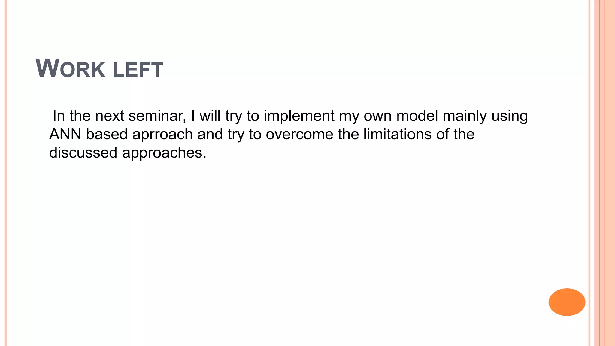WORK LEFT
In the next seminar, I will try to implement my own model mainly using
ANN based aprroach and try to overcome the limitations of the
discussed approaches.
 
