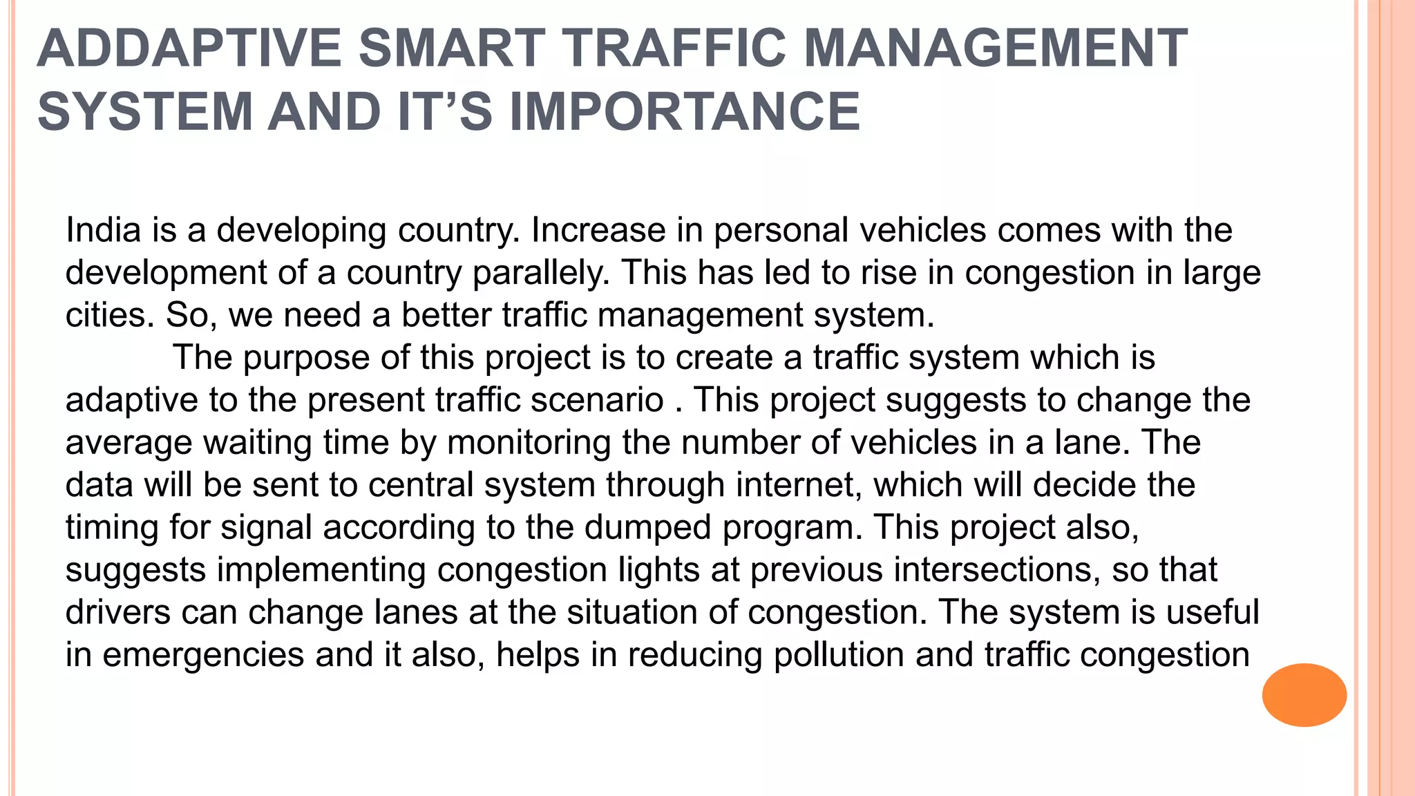 ADDAPTIVE SMART TRAFFIC MANAGEMENT
SYSTEM AND IT’S IMPORTANCE
India is a developing country. Increase in personal vehicles comes with the
development of a country parallely. This has led to rise in congestion in large
cities. So, we need a better traffic management system.
The purpose of this project is to create a traffic system which is
adaptive to the present traffic scenario . This project suggests to change the
average waiting time by monitoring the number of vehicles in a lane. The
data will be sent to central system through internet, which will decide the
timing for signal according to the dumped program. This project also,
suggests implementing congestion lights at previous intersections, so that
drivers can change lanes at the situation of congestion. The system is useful
in emergencies and it also, helps in reducing pollution and traffic congestion
 