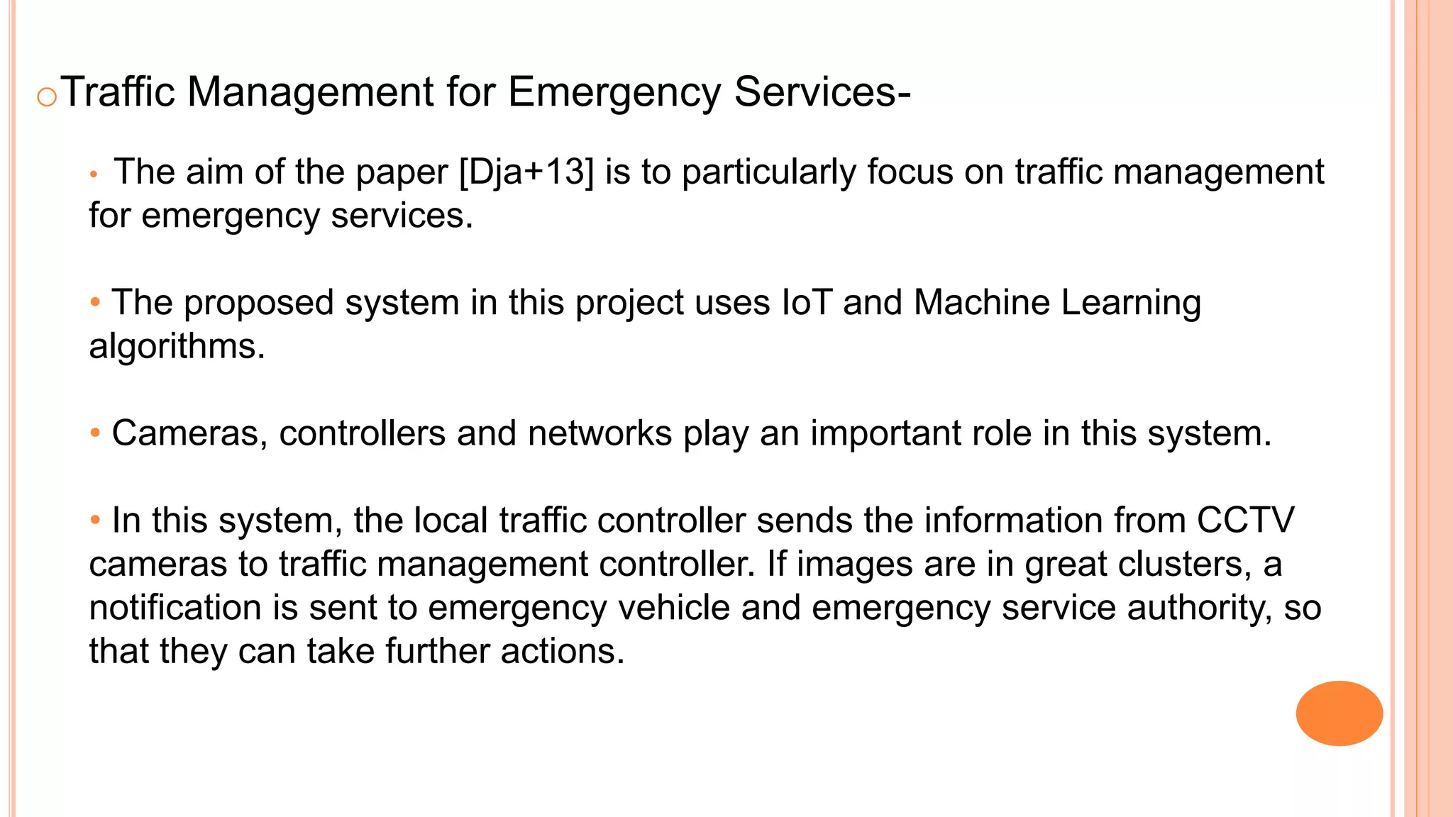 oTraffic Management for Emergency Services-
• The aim of the paper [Dja+13] is to particularly focus on traffic management
for emergency services.
• The proposed system in this project uses IoT and Machine Learning
algorithms.
• Cameras, controllers and networks play an important role in this system.
• In this system, the local traffic controller sends the information from CCTV
cameras to traffic management controller. If images are in great clusters, a
notification is sent to emergency vehicle and emergency service authority, so
that they can take further actions.
 