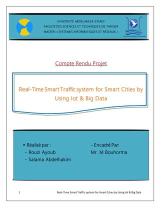 1 Real-Time Smart Traffic system for Smart Cities by Using Iot & Big Data
Compte Rendu Projet
Real-Time Smart Traffic system for Smart Cities by
Using Iot & Big Data
UNIVERSITÉ ABDELAMLEK ESSADI
FACULTE DES SCIENCES ET TECHNIQUES DE TANGER
MASTER : « SYSTEMES INFORMATIQUES ET RESEAUX »
 Réalisé par : - Encadré Par:
- Rouzi Ayoub Mr. M Bouhorma
- Salama Abdelhakim
 