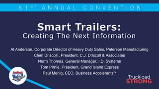 Smart Trailers:
Creating The Next Information
Al Anderson, Corporate Director of Heavy Duty Sales, Peterson Manufacturing
Clem Driscoll , President, C.J. Driscoll & Associates
Norm Thomas, General Manager, I.D. Systems
Tom Pirnie, President, Grand Island Express
Paul Menig, CEO, Business Accelerants™
 