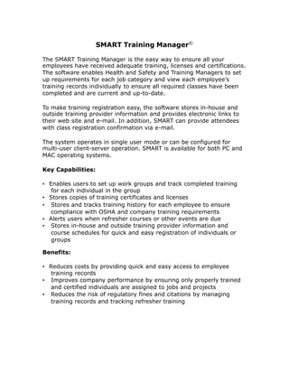 SMART Training Manager©
The SMART Training Manager is the easy way to ensure all your
employees have received adequate training, licenses and certifications.
The software enables Health and Safety and Training Managers to set
up requirements for each job category and view each employee’s
training records individually to ensure all required classes have been
completed and are current and up-to-date.
To make training registration easy, the software stores in-house and
outside training provider information and provides electronic links to
their web site and e-mail. In addition, SMART can provide attendees
with class registration confirmation via e-mail.
The system operates in single user mode or can be configured for
multi-user client-server operation. SMART is available for both PC and
MAC operating systems.
Key Capabilities:
• Enables users to set up work groups and track completed training
for each individual in the group
• Stores copies of training certificates and licenses
• Stores and tracks training history for each employee to ensure
compliance with OSHA and company training requirements
• Alerts users when refresher courses or other events are due
• Stores in-house and outside training provider information and
course schedules for quick and easy registration of individuals or
groups
Benefits:
• Reduces costs by providing quick and easy access to employee
training records
• Improves company performance by ensuring only properly trained
and certified individuals are assigned to jobs and projects
• Reduces the risk of regulatory fines and citations by managing
training records and tracking refresher training
 