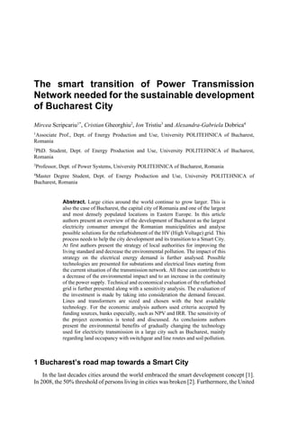 The smart transition of Power Transmission
Network needed for the sustainable development
of Bucharest City
Mircea Scripcariu1*
, Cristian Gheorghiu2
, Ion Tristiu3
and Alexandra-Gabriela Dobrica4
1
Associate Prof., Dept. of Energy Production and Use, University POLITEHNICA of Bucharest,
Romania
2
PhD. Student, Dept. of Energy Production and Use, University POLITEHNICA of Bucharest,
Romania
3
Professor, Dept. of Power Systems, University POLITEHNICA of Bucharest, Romania
4
Master Degree Student, Dept. of Energy Production and Use, University POLITEHNICA of
Bucharest, Romania
Abstract. Large cities around the world continue to grow larger. This is
also the case of Bucharest, the capital city of Romania and one of the largest
and most densely populated locations in Eastern Europe. In this article
authors present an overview of the development of Bucharest as the largest
electricity consumer amongst the Romanian municipalities and analyse
possible solutions for the refurbishment of the HV (High Voltage) grid. This
process needs to help the city development and its transition to a Smart City.
At first authors present the strategy of local authorities for improving the
living standard and decrease the environmental pollution. The impact of this
strategy on the electrical energy demand is further analysed. Possible
technologies are presented for substations and electrical lines starting from
the current situation of the transmission network. All these can contribute to
a decrease of the environmental impact and to an increase in the continuity
of the power supply. Technical and economical evaluation of the refurbished
grid is further presented along with a sensitivity analysis. The evaluation of
the investment is made by taking into consideration the demand forecast.
Lines and transformers are sized and chosen with the best available
technology. For the economic analysis authors used criteria accepted by
funding sources, banks especially, such as NPV and IRR. The sensitivity of
the project economics is tested and discussed. As conclusions authors
present the environmental benefits of gradually changing the technology
used for electricity transmission in a large city such as Bucharest, mainly
regarding land occupancy with switchgear and line routes and soil pollution.
1 Bucharest’s road map towards a Smart City
In the last decades cities around the world embraced the smart development concept [1].
In 2008, the 50% threshold of persons living in cities was broken [2]. Furthermore, the United
 