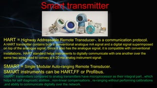 Smart transmitter
HART = Highway Addressable Remote Transducer-. is a communication protocol.
A HART transmitter contains ...