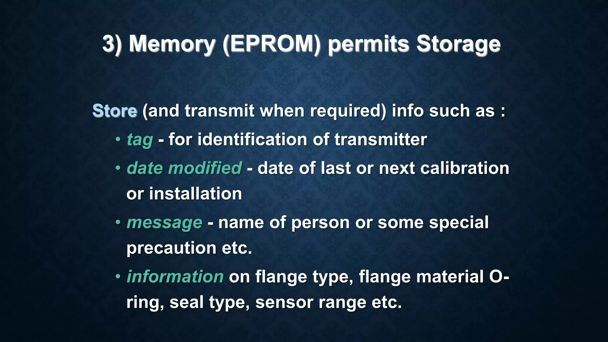 Store (and transmit when required) info such as :
• tag - for identification of transmitter
• date modified - date of last or next calibration
or installation
• message - name of person or some special
precaution etc.
• information on flange type, flange material O-
ring, seal type, sensor range etc.
3) Memory (EPROM) permits Storage
 