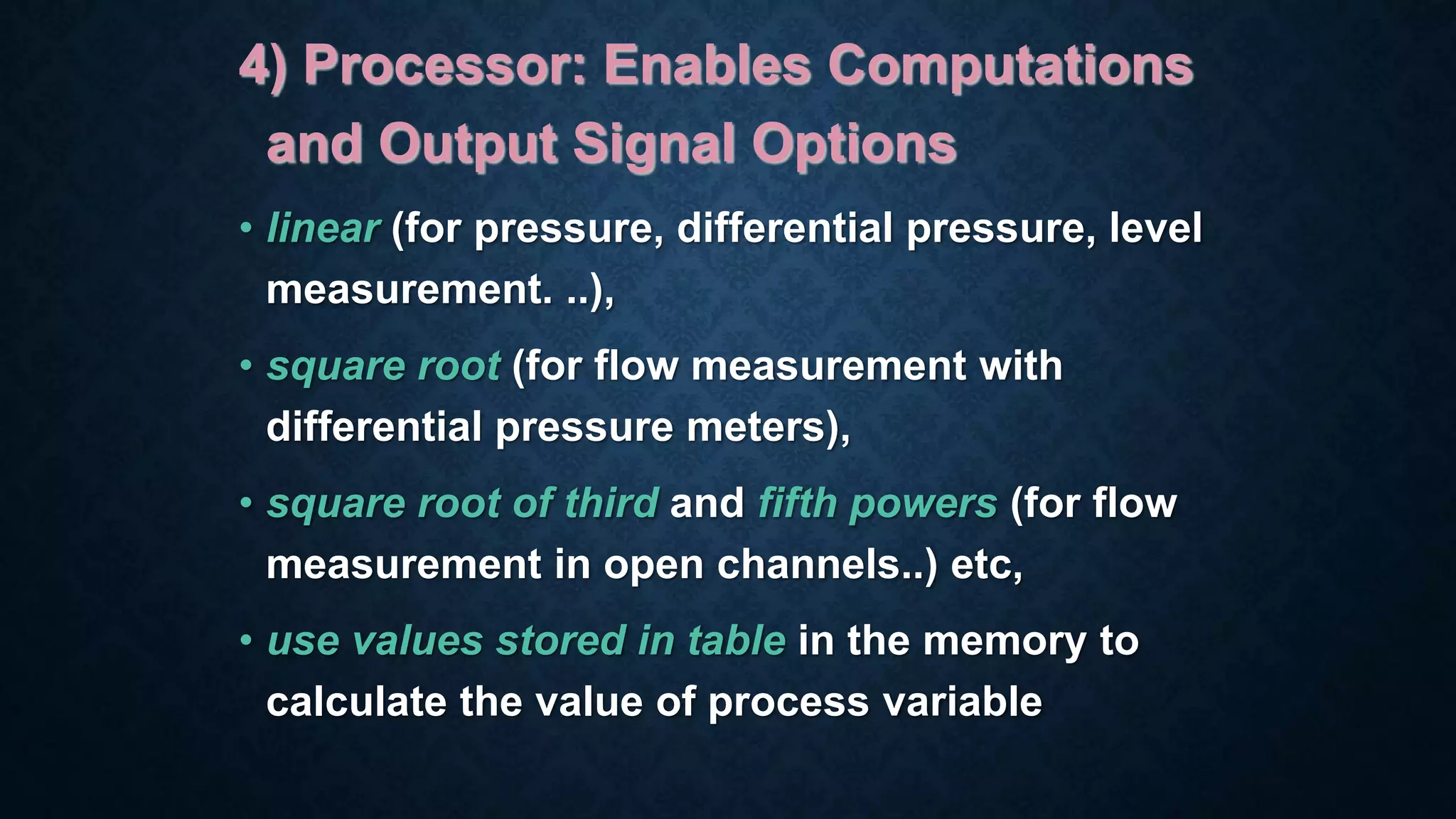 4) Processor: Enables Computations
and Output Signal Options
• linear (for pressure, differential pressure, level
measurement. ..),
• square root (for flow measurement with
differential pressure meters),
• square root of third and fifth powers (for flow
measurement in open channels..) etc,
• use values stored in table in the memory to
calculate the value of process variable
 