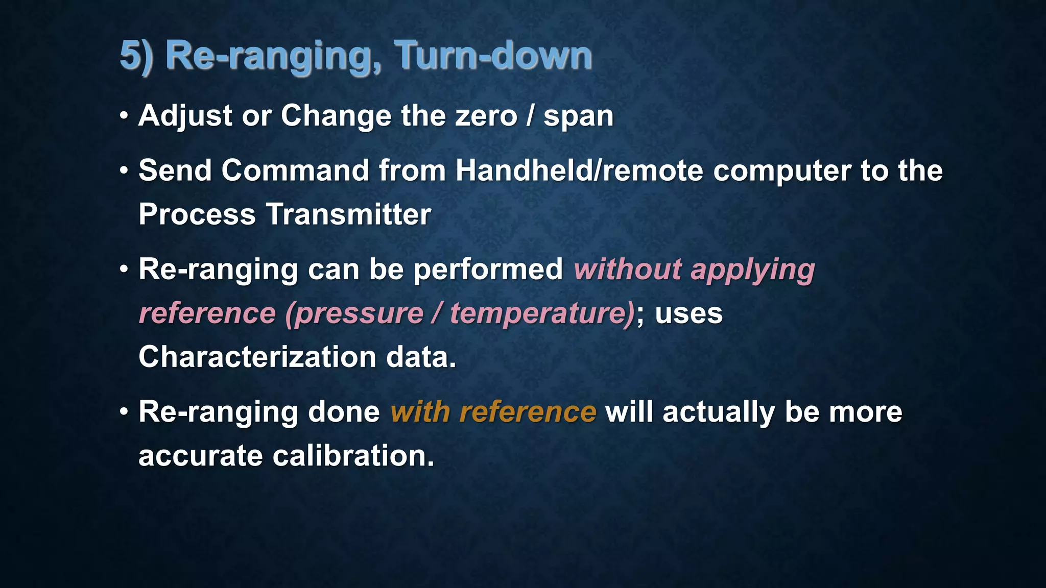 5) Re-ranging, Turn-down
• Adjust or Change the zero / span
• Send Command from Handheld/remote computer to the
Process Transmitter
• Re-ranging can be performed without applying
reference (pressure / temperature); uses
Characterization data.
• Re-ranging done with reference will actually be more
accurate calibration.
 