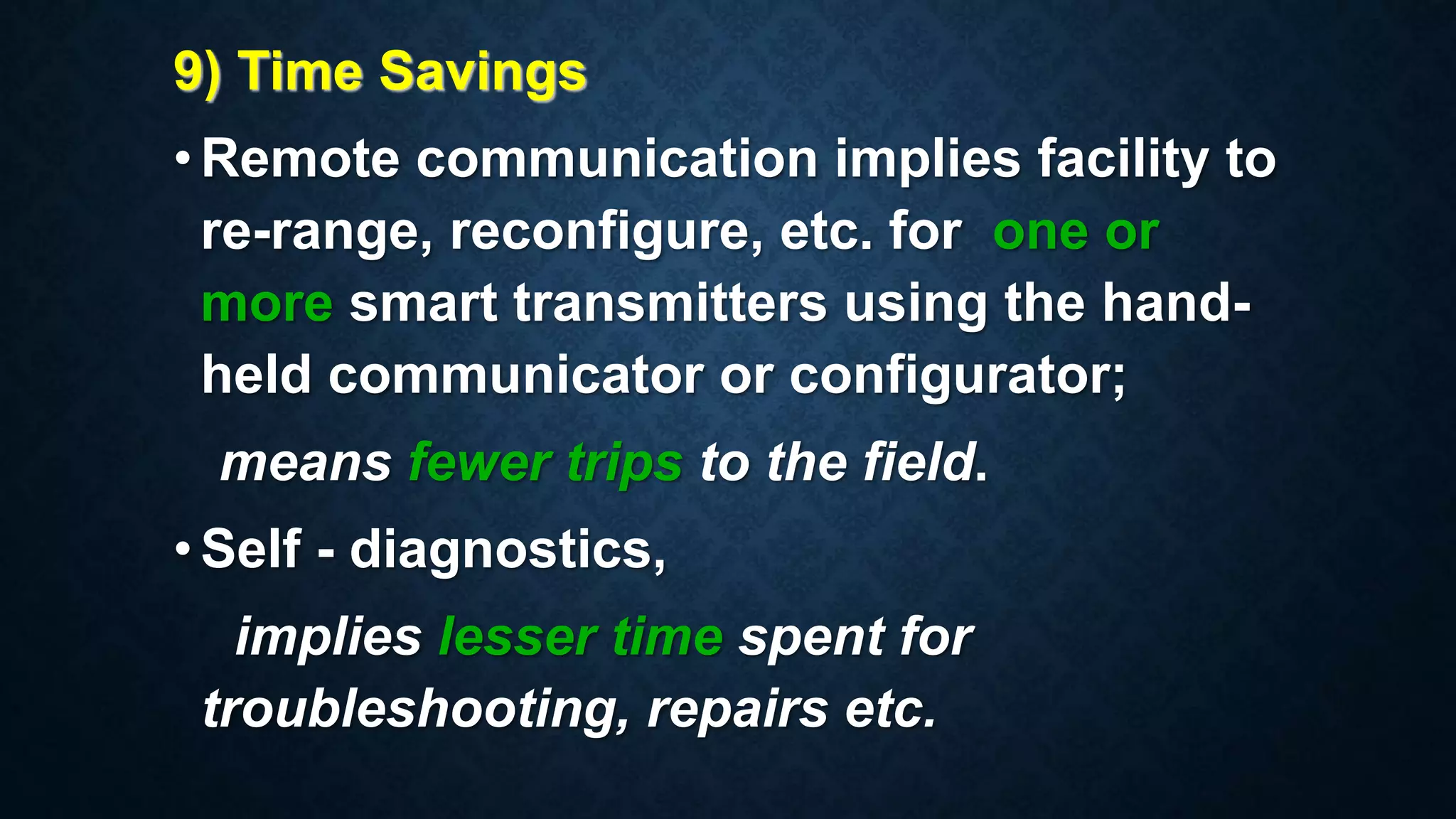 9) Time Savings
•Remote communication implies facility to
re-range, reconfigure, etc. for one or
more smart transmitters using the hand-
held communicator or configurator;
means fewer trips to the field.
•Self - diagnostics,
implies lesser time spent for
troubleshooting, repairs etc.
 