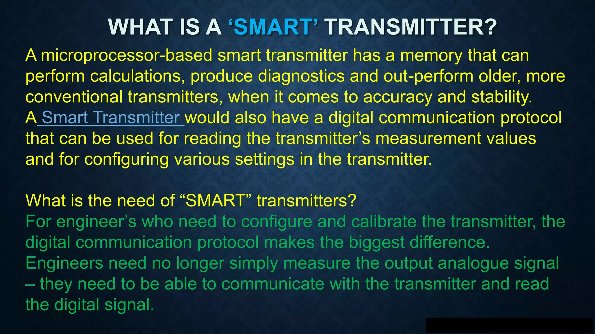 WHAT IS A ‘SMART’ TRANSMITTER?
A microprocessor-based smart transmitter has a memory that can
perform calculations, produce diagnostics and out-perform older, more
conventional transmitters, when it comes to accuracy and stability.
A Smart Transmitter would also have a digital communication protocol
that can be used for reading the transmitter’s measurement values
and for configuring various settings in the transmitter.
What is the need of “SMART” transmitters?
For engineer’s who need to configure and calibrate the transmitter, the
digital communication protocol makes the biggest difference.
Engineers need no longer simply measure the output analogue signal
– they need to be able to communicate with the transmitter and read
the digital signal.
 