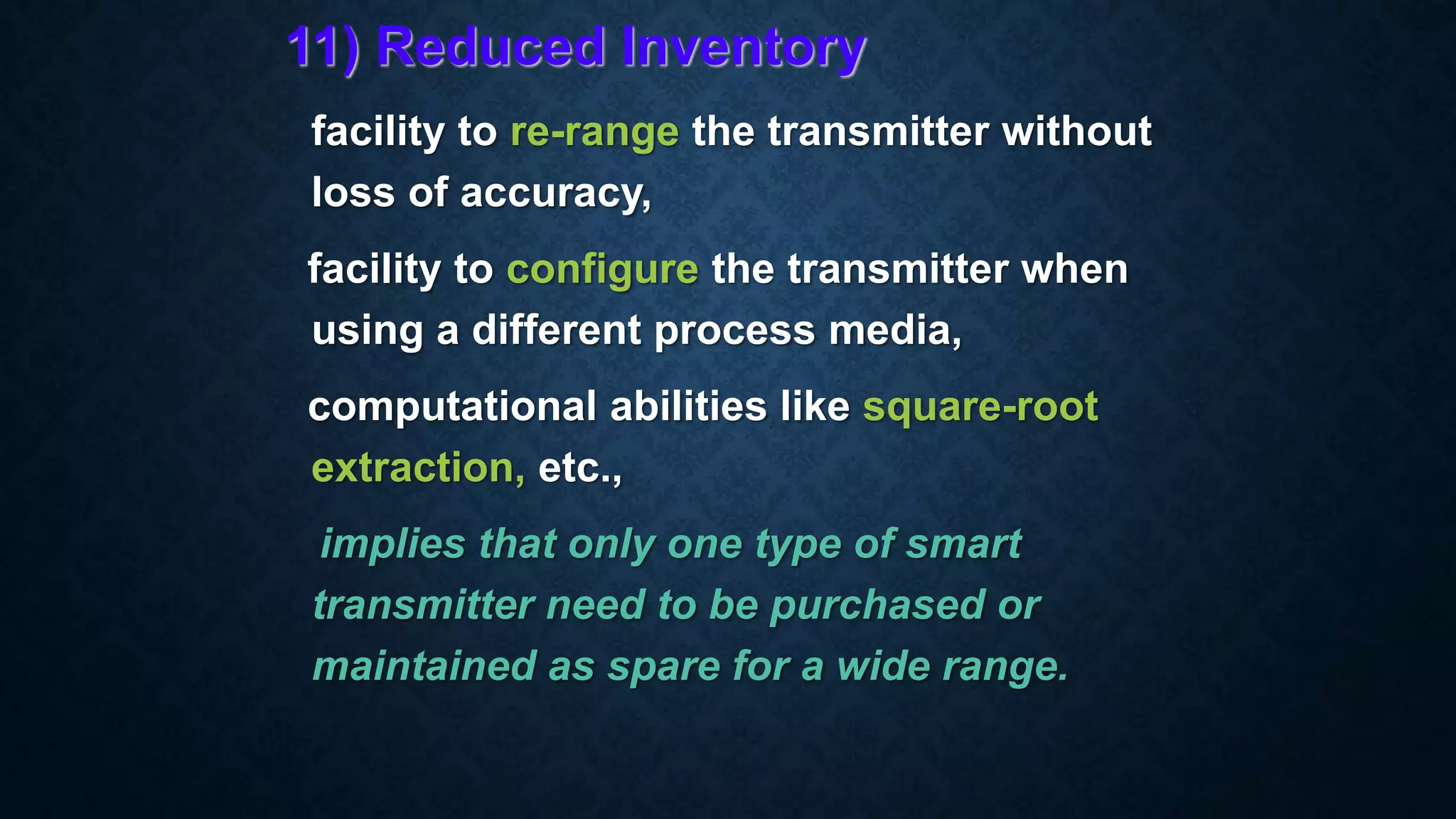 11) Reduced Inventory
facility to re-range the transmitter without
loss of accuracy,
facility to configure the transmitter when
using a different process media,
computational abilities like square-root
extraction, etc.,
implies that only one type of smart
transmitter need to be purchased or
maintained as spare for a wide range.
 