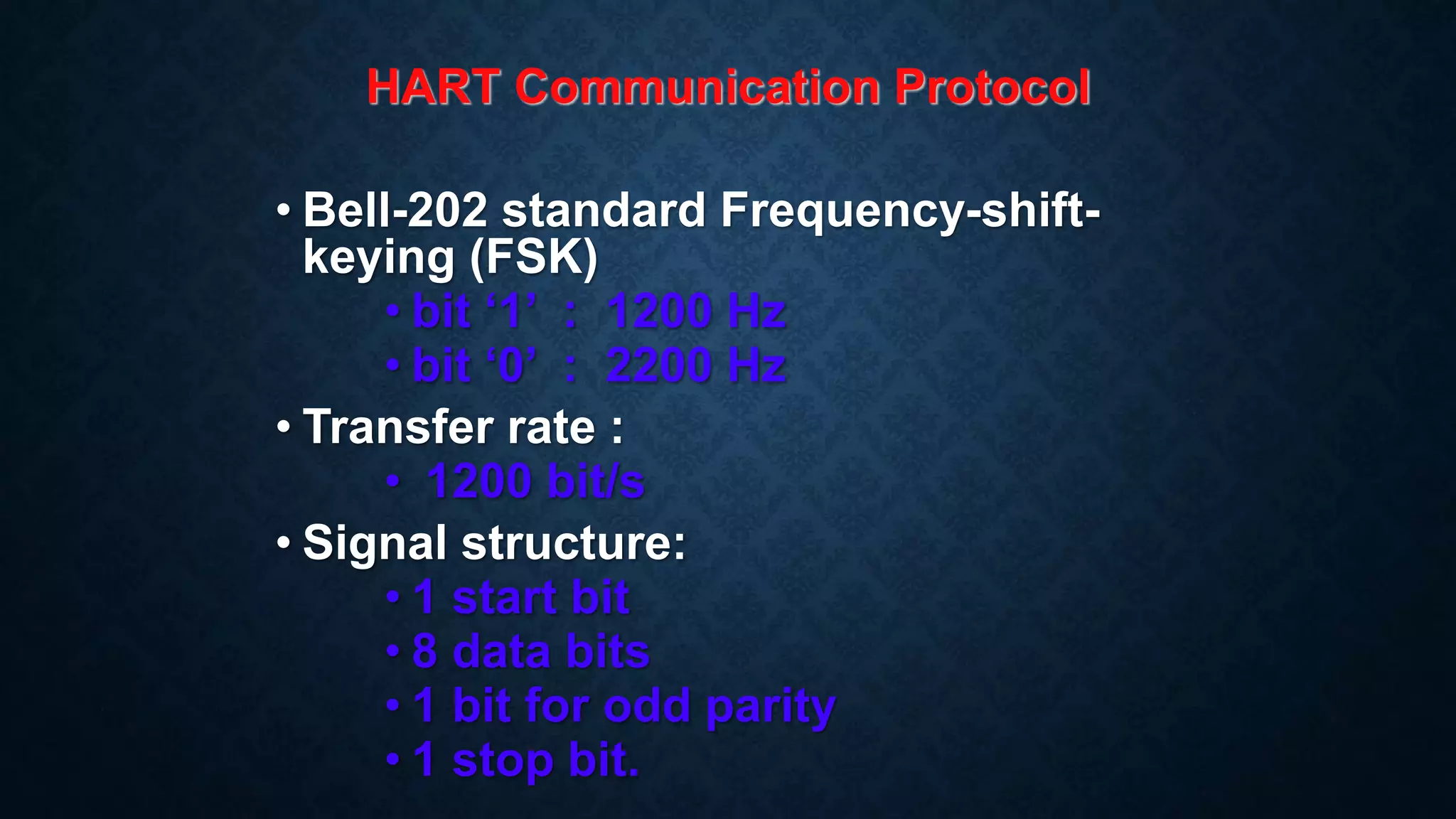 HART Communication Protocol
• Bell-202 standard Frequency-shift-
keying (FSK)
• bit ‘1’ : 1200 Hz
• bit ‘0’ : 2200 Hz
• Transfer rate :
• 1200 bit/s
• Signal structure:
• 1 start bit
• 8 data bits
• 1 bit for odd parity
• 1 stop bit.
 