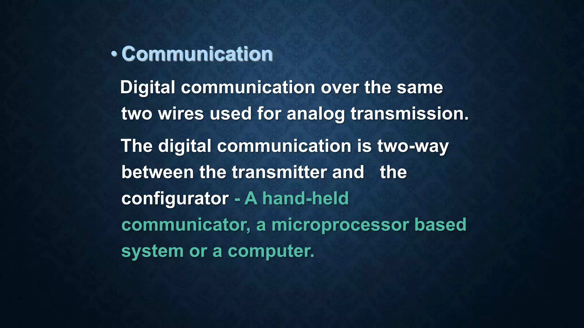 • Communication
Digital communication over the same
two wires used for analog transmission.
The digital communication is two-way
between the transmitter and the
configurator - A hand-held
communicator, a microprocessor based
system or a computer.
 