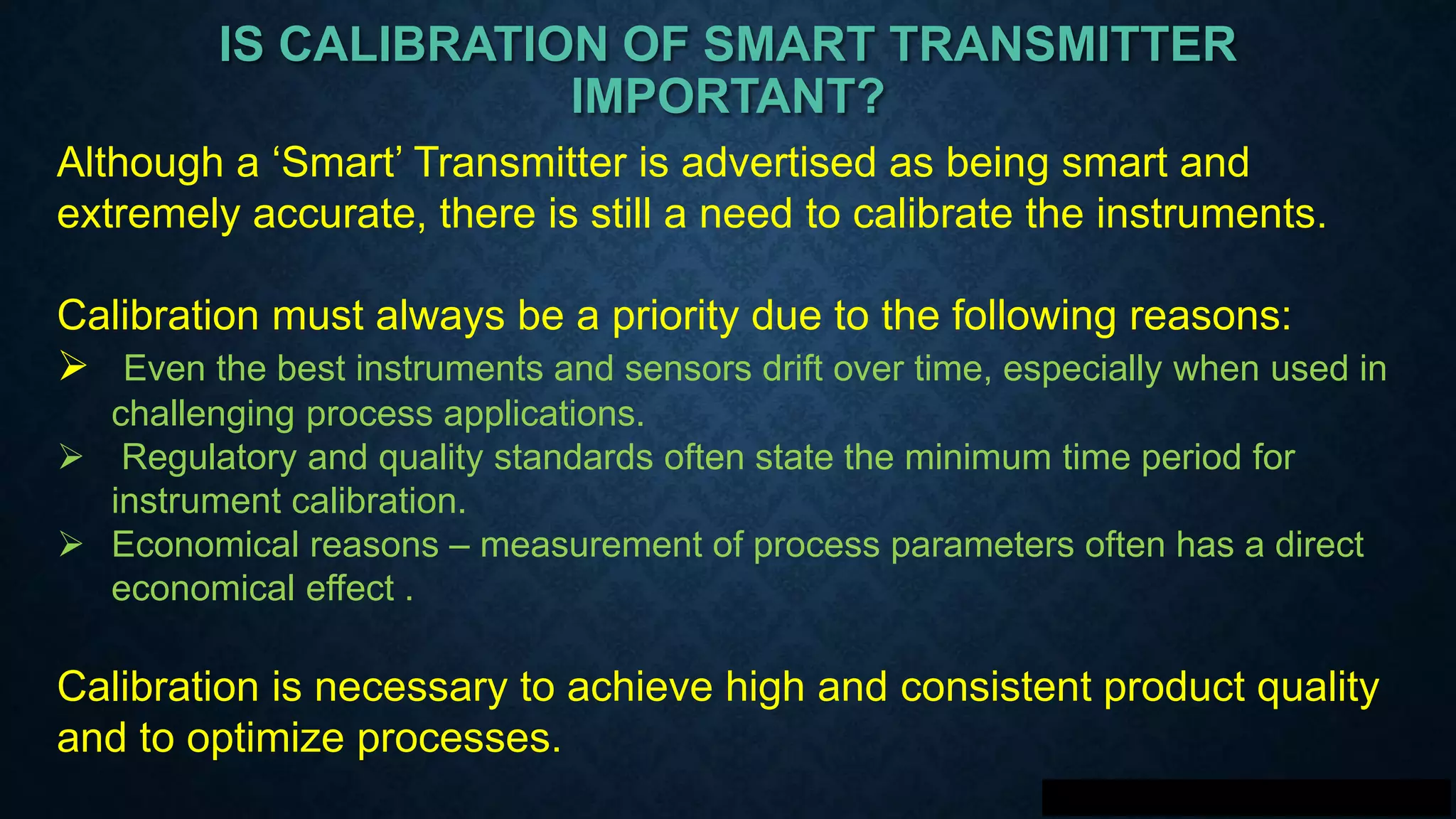 IS CALIBRATION OF SMART TRANSMITTER
IMPORTANT?
Although a ‘Smart’ Transmitter is advertised as being smart and
extremely accurate, there is still a need to calibrate the instruments.
Calibration must always be a priority due to the following reasons:
 Even the best instruments and sensors drift over time, especially when used in
challenging process applications.
 Regulatory and quality standards often state the minimum time period for
instrument calibration.
 Economical reasons – measurement of process parameters often has a direct
economical effect .
Calibration is necessary to achieve high and consistent product quality
and to optimize processes.
 