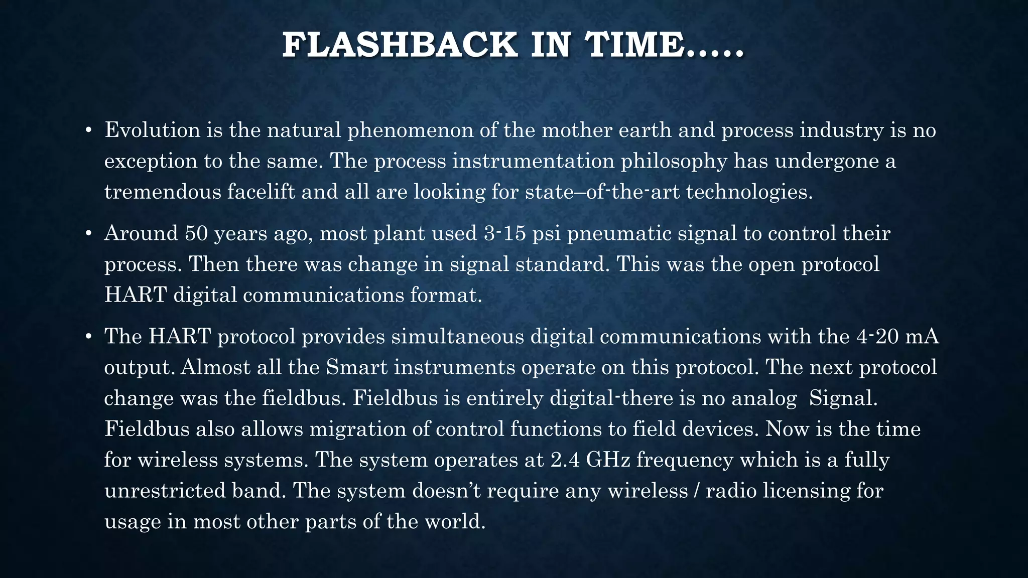 FLASHBACK IN TIME…..
• Evolution is the natural phenomenon of the mother earth and process industry is no
exception to the same. The process instrumentation philosophy has undergone a
tremendous facelift and all are looking for state–of-the-art technologies.
• Around 50 years ago, most plant used 3-15 psi pneumatic signal to control their
process. Then there was change in signal standard. This was the open protocol
HART digital communications format.
• The HART protocol provides simultaneous digital communications with the 4-20 mA
output. Almost all the Smart instruments operate on this protocol. The next protocol
change was the fieldbus. Fieldbus is entirely digital-there is no analog Signal.
Fieldbus also allows migration of control functions to field devices. Now is the time
for wireless systems. The system operates at 2.4 GHz frequency which is a fully
unrestricted band. The system doesn’t require any wireless / radio licensing for
usage in most other parts of the world.
 