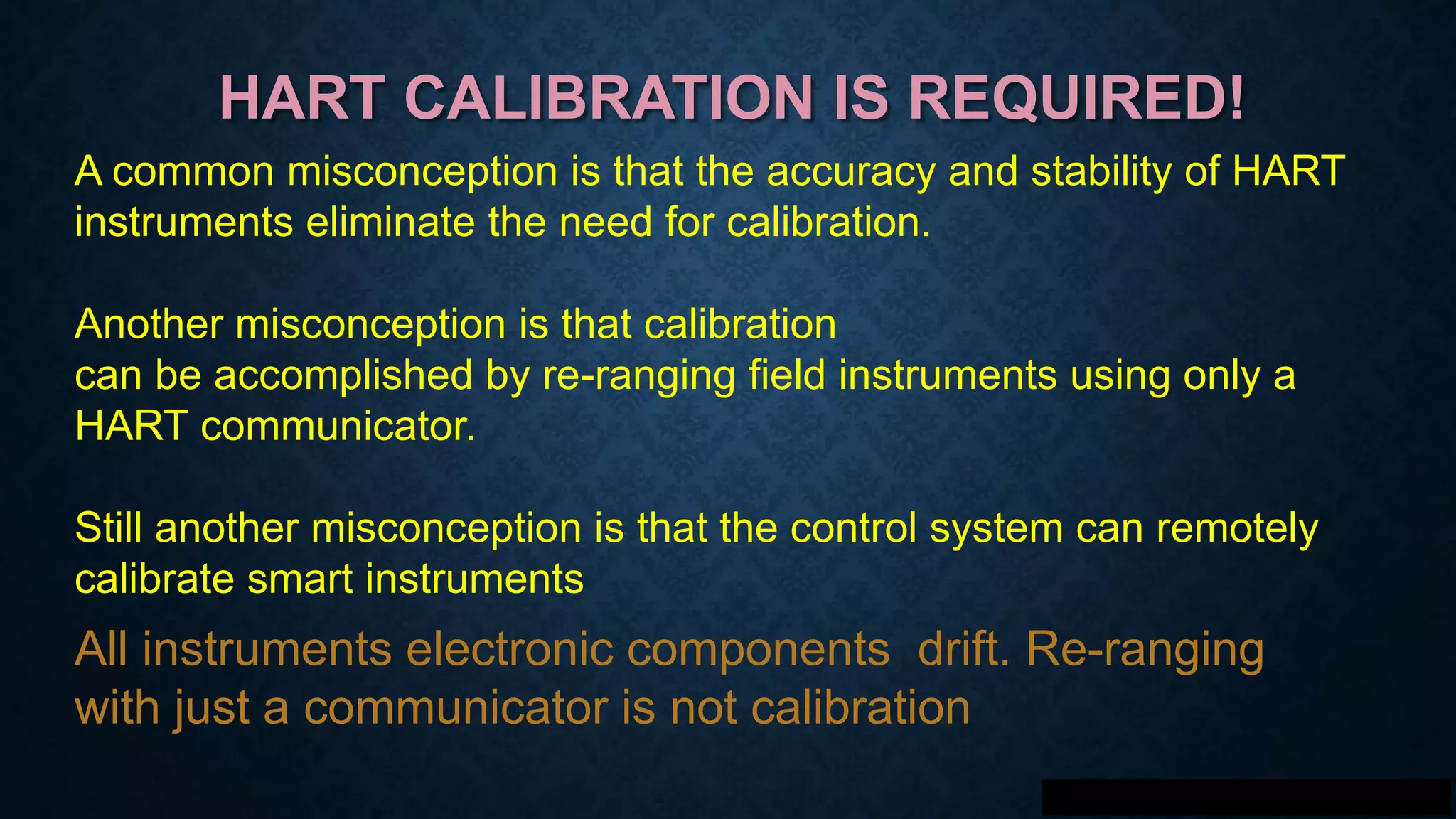 HART CALIBRATION IS REQUIRED!
A common misconception is that the accuracy and stability of HART
instruments eliminate the need for calibration.
Another misconception is that calibration
can be accomplished by re-ranging field instruments using only a
HART communicator.
Still another misconception is that the control system can remotely
calibrate smart instruments
All instruments electronic components drift. Re-ranging
with just a communicator is not calibration
 