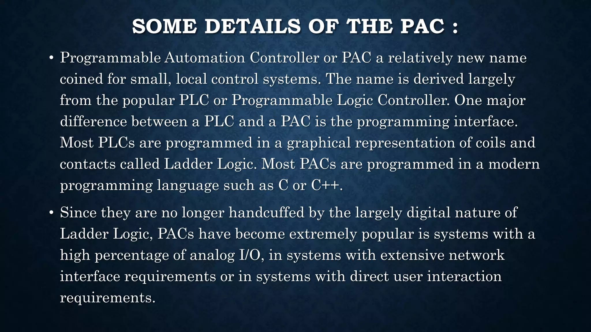 SOME DETAILS OF THE PAC :
• Programmable Automation Controller or PAC a relatively new name
coined for small, local control systems. The name is derived largely
from the popular PLC or Programmable Logic Controller. One major
difference between a PLC and a PAC is the programming interface.
Most PLCs are programmed in a graphical representation of coils and
contacts called Ladder Logic. Most PACs are programmed in a modern
programming language such as C or C++.
• Since they are no longer handcuffed by the largely digital nature of
Ladder Logic, PACs have become extremely popular is systems with a
high percentage of analog I/O, in systems with extensive network
interface requirements or in systems with direct user interaction
requirements.
 