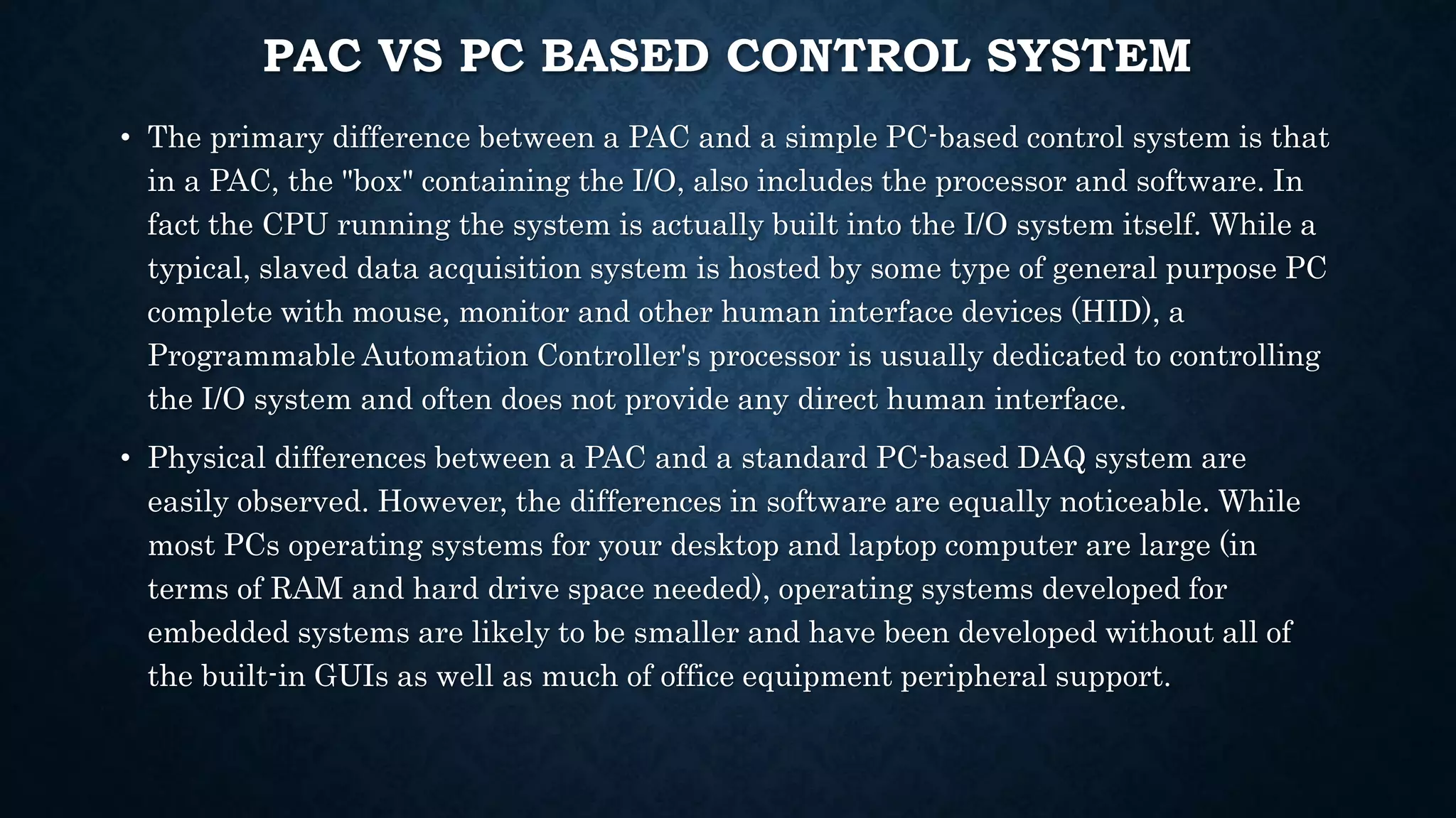 PAC VS PC BASED CONTROL SYSTEM
• The primary difference between a PAC and a simple PC-based control system is that
in a PAC, the "box" containing the I/O, also includes the processor and software. In
fact the CPU running the system is actually built into the I/O system itself. While a
typical, slaved data acquisition system is hosted by some type of general purpose PC
complete with mouse, monitor and other human interface devices (HID), a
Programmable Automation Controller's processor is usually dedicated to controlling
the I/O system and often does not provide any direct human interface.
• Physical differences between a PAC and a standard PC-based DAQ system are
easily observed. However, the differences in software are equally noticeable. While
most PCs operating systems for your desktop and laptop computer are large (in
terms of RAM and hard drive space needed), operating systems developed for
embedded systems are likely to be smaller and have been developed without all of
the built-in GUIs as well as much of office equipment peripheral support.
 