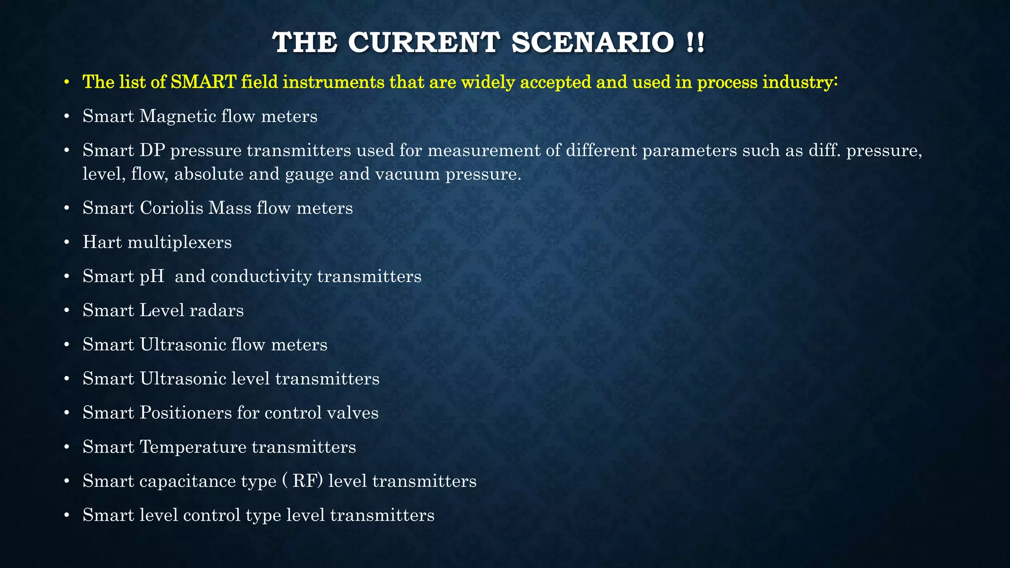 THE CURRENT SCENARIO !!
• The list of SMART field instruments that are widely accepted and used in process industry:
• Smart Magnetic flow meters
• Smart DP pressure transmitters used for measurement of different parameters such as diff. pressure,
level, flow, absolute and gauge and vacuum pressure.
• Smart Coriolis Mass flow meters
• Hart multiplexers
• Smart pH and conductivity transmitters
• Smart Level radars
• Smart Ultrasonic flow meters
• Smart Ultrasonic level transmitters
• Smart Positioners for control valves
• Smart Temperature transmitters
• Smart capacitance type ( RF) level transmitters
• Smart level control type level transmitters
 