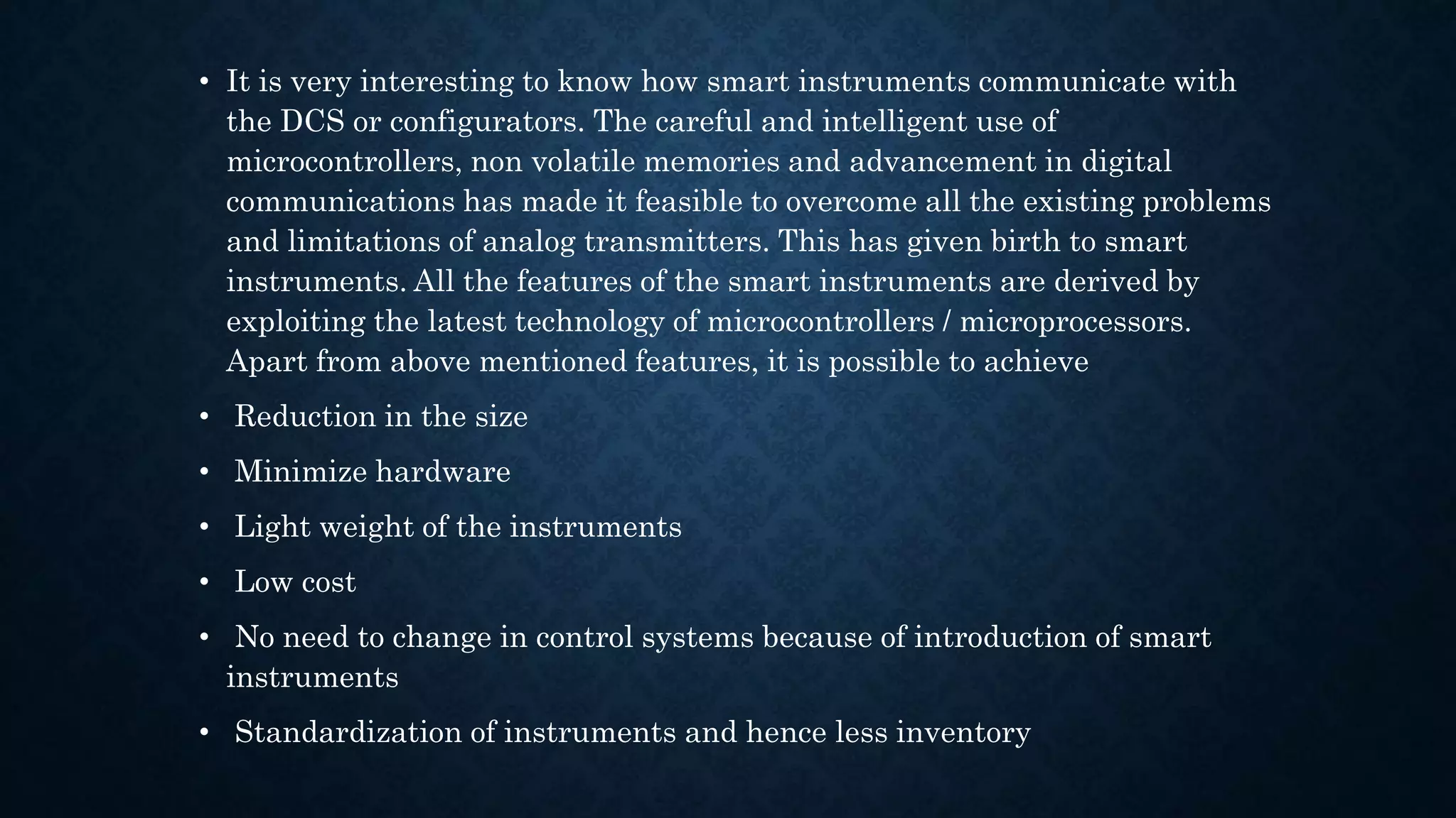 • It is very interesting to know how smart instruments communicate with
the DCS or configurators. The careful and intelligent use of
microcontrollers, non volatile memories and advancement in digital
communications has made it feasible to overcome all the existing problems
and limitations of analog transmitters. This has given birth to smart
instruments. All the features of the smart instruments are derived by
exploiting the latest technology of microcontrollers / microprocessors.
Apart from above mentioned features, it is possible to achieve
• Reduction in the size
• Minimize hardware
• Light weight of the instruments
• Low cost
• No need to change in control systems because of introduction of smart
instruments
• Standardization of instruments and hence less inventory
 
