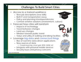 10
Challenges To Build Smart Cities
• Access to a trained workforce
– New job descriptions (new skills)
– Both IT and transportation savvy
– Policy and planning interdependencies
– Context sensitive solutions (environment, culture)
• Forecast how cities will transform
– Impacts of technology
– Travel behavior changes
– Land use changes
– Mindset towards public transit
– Value and utility of walking and biking facilities
• Leverage big data and connected things
– Rise of real-time data-driven applications
– New sources of data
• Crowd-sourcing, smart grid, RFID, M2M, IoT
– Integrate with personal mobile devices
– Security issues and privacy concerns
Source 1: UCL Institute (2016)
1
 