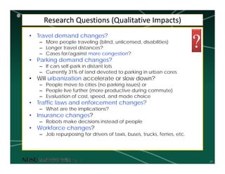 24
Research Questions (Qualitative Impacts)
• Travel demand changes?
– More people traveling (blind, unlicensed, disabilities)
– Longer travel distances?
– Cases for/against more congestion?
• Parking demand changes?
– If cars self-park in distant lots
– Currently 31% of land devoted to parking in urban cores
• Will urbanization accelerate or slow down?
– People move to cities (no parking issues) or
– People live further (more productive during commute)
– Evaluation of cost, speed, and mode choice
• Traffic laws and enforcement changes?
– What are the implications?
• Insurance changes?
– Robots make decisions instead of people
• Workforce changes?
– Job repurposing for drivers of taxis, buses, trucks, ferries, etc.
?
 