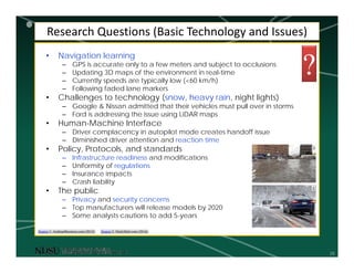 28
Research Questions (Basic Technology and Issues)
• Navigation learning
– GPS is accurate only to a few meters and subject to occlusions
– Updating 3D maps of the environment in real-time
– Currently speeds are typically low (<60 km/h)
– Following faded lane markers
• Challenges to technology (snow, heavy rain, night lights)
– Google & Nissan admitted that their vehicles must pull over in storms
– Ford is addressing the issue using LiDAR maps
• Human-Machine Interface
– Driver complacency in autopilot mode creates handoff issue
– Diminished driver attention and reaction time
• Policy, Protocols, and standards
– Infrastructure readiness and modifications
– Uniformity of regulations
– Insurance impacts
– Crash liability
• The public
– Privacy and security concerns
– Top manufacturers will release models by 2020
– Some analysts cautions to add 5-years
Source 2: DailyMail.com (2016)Source 1: ArabianBusiness.com (2015)
1
2
?
 