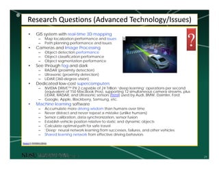 29
Research Questions (Advanced Technology/Issues)
• GIS system with real-time 3D mapping
– Map localization performance and issues
– Path planning performance and issues
• Cameras and Image Processing
– Object detection performance
– Object classification performance
– Object segmentation performance
• See through fog and dark
– RADAR (proximity detection)
– Ultrasonic (proximity detection)
– LiDAR (360-degree vision)
• Dedicated low-cost supercomputers
– NVIDIA DRIVE™ PX 2 capable of 24 Trillion ‘deep learning’ operations per second
(equivalent of 150 MacBook Pros), supporting 12 simultaneous camera streams, plus
LiDAR, RADAR, and Ultrasonic sensors [html] used by Audi, BMW, Daimler, Ford
– Google, Apple, Blackberry, Samsung, etc.
• Machine learning software
– Accumulate more driving wisdom than humans over time
– Never distract and never repeat a mistake (unlike humans)
– Sensor calibration, data synchronization, sensor fusion
– Establish vehicle position relative to static and dynamic objects
– Calculate optimal path for safe travel
– ‘Deep’ neural network learning from successes, failures, and other vehicles
– Shared learning network from effective driving behaviors
Source 1: NVIDIA (2016)
1
?
 