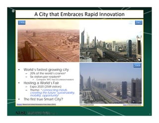 3
A City that Embraces Rapid Innovation
Source: Al Mawakeb Schools (2016)View of Sheikh Zayed Road
1990 2002
2008
• World’s fastest growing city
– 20% of the world’s cranesa
– Six visitors per residenta
• Compare: NYC has 0.6 visitors/resident
• Hosting a World’s Fair
– Expo 2020 (25M visitors)
– Theme: “connecting minds,
creating the future: sustainability,
mobility, opportunity”
• The first true Smart City?
aSource: MasterCard Global Destination Cities Index (2015)
 