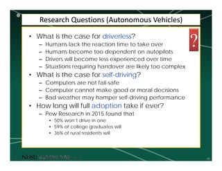 30
Research Questions (Autonomous Vehicles)
• What is the case for driverless?
– Humans lack the reaction time to take over
– Humans become too dependent on autopilots
– Drivers will become less experienced over time
– Situations requiring handover are likely too complex
• What is the case for self-driving?
– Computers are not fail-safe
– Computer cannot make good or moral decisions
– Bad weather may hamper self-driving performance
• How long will full adoption take if ever?
– Pew Research in 2015 found that
• 50% won’t drive in one
• 59% of college graduates will
• 36% of rural residents will
?
 