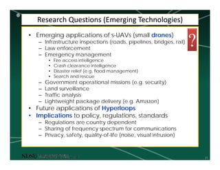 31
Research Questions (Emerging Technologies)
• Emerging applications of s-UAVs (small drones)
– Infrastructure inspections (roads, pipelines, bridges, rail)
– Law enforcement
– Emergency management
• Fire access intelligence
• Crash clearance intelligence
• Disaster relief (e.g. flood management)
• Search and rescue
– Government operational missions (e.g. security)
– Land surveillance
– Traffic analysis
– Lightweight package delivery (e.g. Amazon)
• Future applications of Hyperloops
• Implications to policy, regulations, standards
– Regulations are country dependent
– Sharing of frequency spectrum for communications
– Privacy, safety, quality-of-life (noise, visual intrusion)
?
 