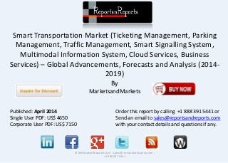 Smart Transportation Market (Ticketing Management, Parking
Management, Traffic Management, Smart Signalling System,
Multimodal Information System, Cloud Services, Business
Services) – Global Advancements, Forecasts and Analysis (2014-
2019)
By
MarketsandMarkets
© RnRMarketResearch.com ; sales@rnrmarketresearch.com ;
+1 888 391 5441
Published: April 2014
Single User PDF: US$ 4650
Corporate User PDF: US$ 7150
Order this report by calling +1 888 391 5441 or
Send an email to sales@reportsandreports.com
with your contact details and questions if any.
 