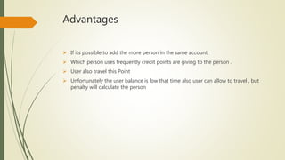 Advantages
 If its possible to add the more person in the same account
 Which person uses frequently credit points are giving to the person .
 User also travel this Point
 Unfortunately the user balance is low that time also user can allow to travel , but
penalty will calculate the person
 