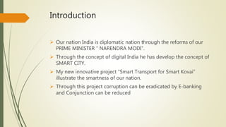 Introduction
 Our nation India is diplomatic nation through the reforms of our
PRIME MINISTER “ NARENDRA MODI”.
 Through the concept of digital India he has develop the concept of
SMART CITY.
 My new innovative project “Smart Transport for Smart Kovai”
illustrate the smartness of our nation.
 Through this project corruption can be eradicated by E-banking
and Conjunction can be reduced
 