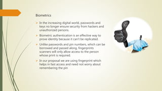 Biometrics
 In the increasing digital world, passwords and
keys no longer ensure security from hackers and
unauthorized persons.
 Biometric authentication is an effective way to
prove identity because it can’t be replicated.
 Unlike passwords and pin numbers, which can be
borrowed and passed along, fingerprints
scanners will only allow access to the person
whose print is required.
 In our proposal we are using fingerprint which
helps in fast access and need not worry about
remembering the pin
 