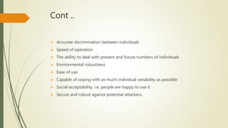 Cont ..
 Accurate discrimination between individuals
 Speed of operation
 The ability to deal with present and future numbers of individuals
 Environmental robustness
 Ease of use
 Capable of coping with as much individual variability as possible
 Social acceptability, i.e. people are happy to use it
 Secure and robust against potential attackers.
 