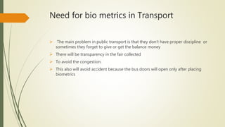 Need for bio metrics in Transport
 The main problem in public transport is that they don’t have proper discipline or
sometimes they forget to give or get the balance money
 There will be transparency in the fair collected
 To avoid the congestion.
 This also will avoid accident because the bus doors will open only after placing
biometrics
 