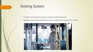 Existing System
 In India Card payment system exiting for ticket payment
 Pakistan now implementing Bio metrics Finger print payment for ATM
 