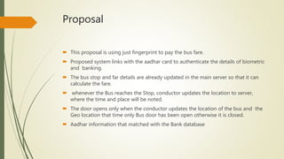 Proposal
 This proposal is using just fingerprint to pay the bus fare.
 Proposed system links with the aadhar card to authenticate the details of biometric
and banking.
 The bus stop and far details are already updated in the main server so that it can
calculate the fare.
 whenever the Bus reaches the Stop, conductor updates the location to server,
where the time and place will be noted.
 The door opens only when the conductor updates the location of the bus and the
Geo location that time only Bus door has been open otherwise it is closed.
 Aadhar information that matched with the Bank database
 
