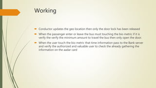 Working
 Conductor updates the geo location then only the door lock has been released
 When the passenger enter or leave the bus must touching the bio metric if it is
verify the verify the minimum amount to travel the bus then only open the door.
 When the user touch the bio metric that time information pass to the Bank server
and verify the authorized and valuable user to check the already gathering the
information on the aadar card
 